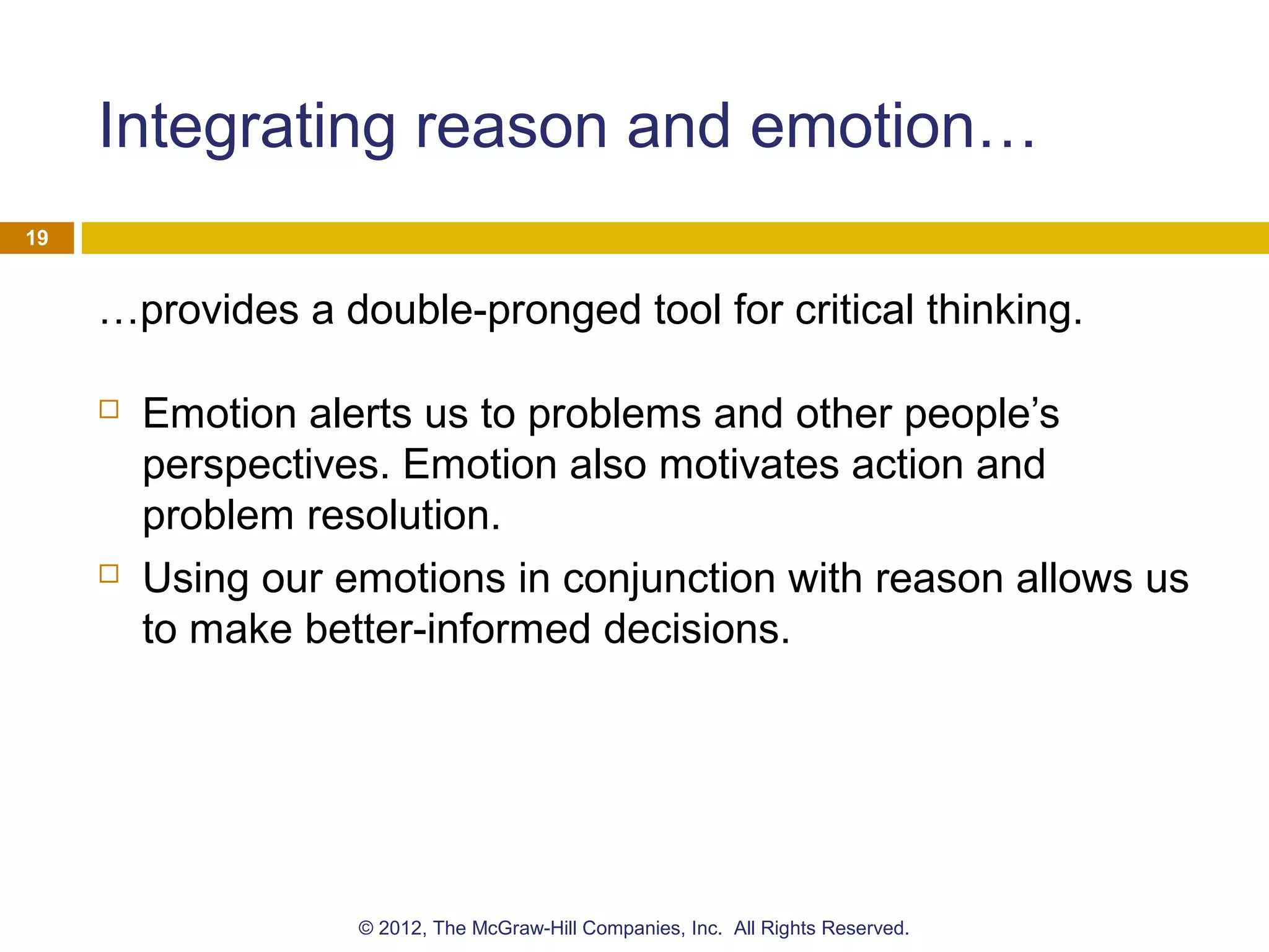 Integrating reason and emotion…
…provides a double-pronged tool for critical thinking.
 Emotion alerts us to problems and other people’s
perspectives. Emotion also motivates action and
problem resolution.
 Using our emotions in conjunction with reason allows us
to make better-informed decisions.
19
© 2012, The McGraw-Hill Companies, Inc. All Rights Reserved.
 