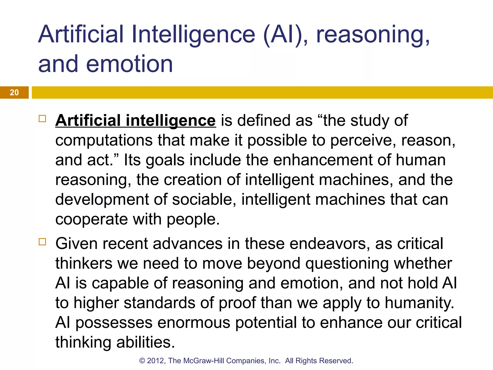 Artificial Intelligence (AI), reasoning,
and emotion
 Artificial intelligence is defined as “the study of
computations that make it possible to perceive, reason,
and act.” Its goals include the enhancement of human
reasoning, the creation of intelligent machines, and the
development of sociable, intelligent machines that can
cooperate with people.
 Given recent advances in these endeavors, as critical
thinkers we need to move beyond questioning whether
AI is capable of reasoning and emotion, and not hold AI
to higher standards of proof than we apply to humanity.
AI possesses enormous potential to enhance our critical
thinking abilities.
20
© 2012, The McGraw-Hill Companies, Inc. All Rights Reserved.
 