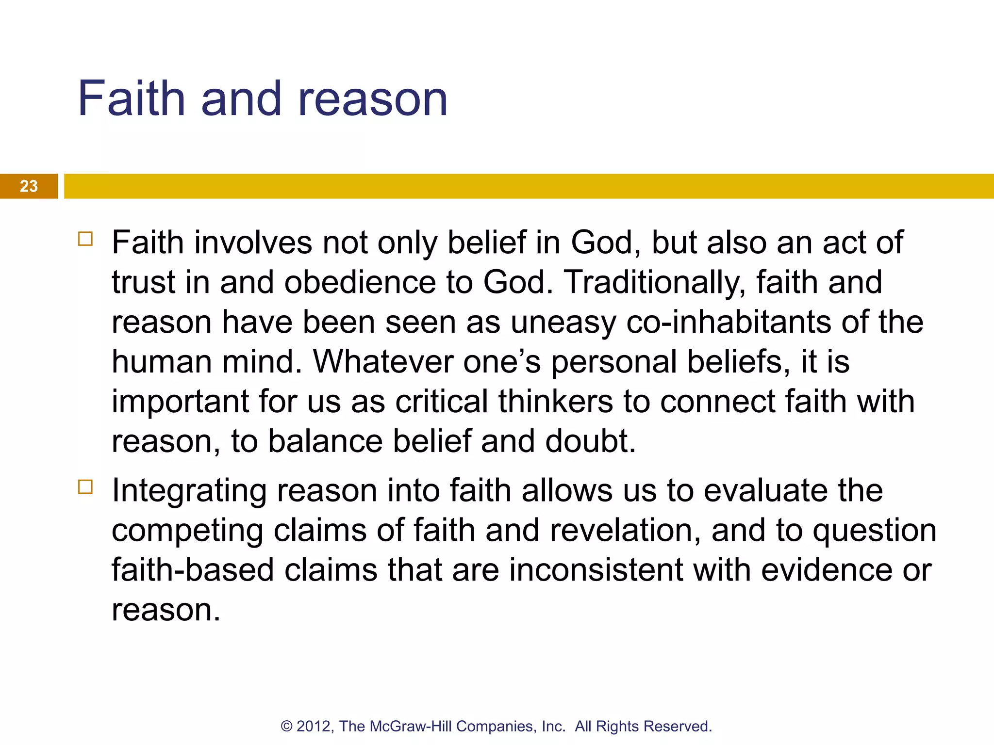 Faith and reason
 Faith involves not only belief in God, but also an act of
trust in and obedience to God. Traditionally, faith and
reason have been seen as uneasy co-inhabitants of the
human mind. Whatever one’s personal beliefs, it is
important for us as critical thinkers to connect faith with
reason, to balance belief and doubt.
 Integrating reason into faith allows us to evaluate the
competing claims of faith and revelation, and to question
faith-based claims that are inconsistent with evidence or
reason.
23
© 2012, The McGraw-Hill Companies, Inc. All Rights Reserved.
 