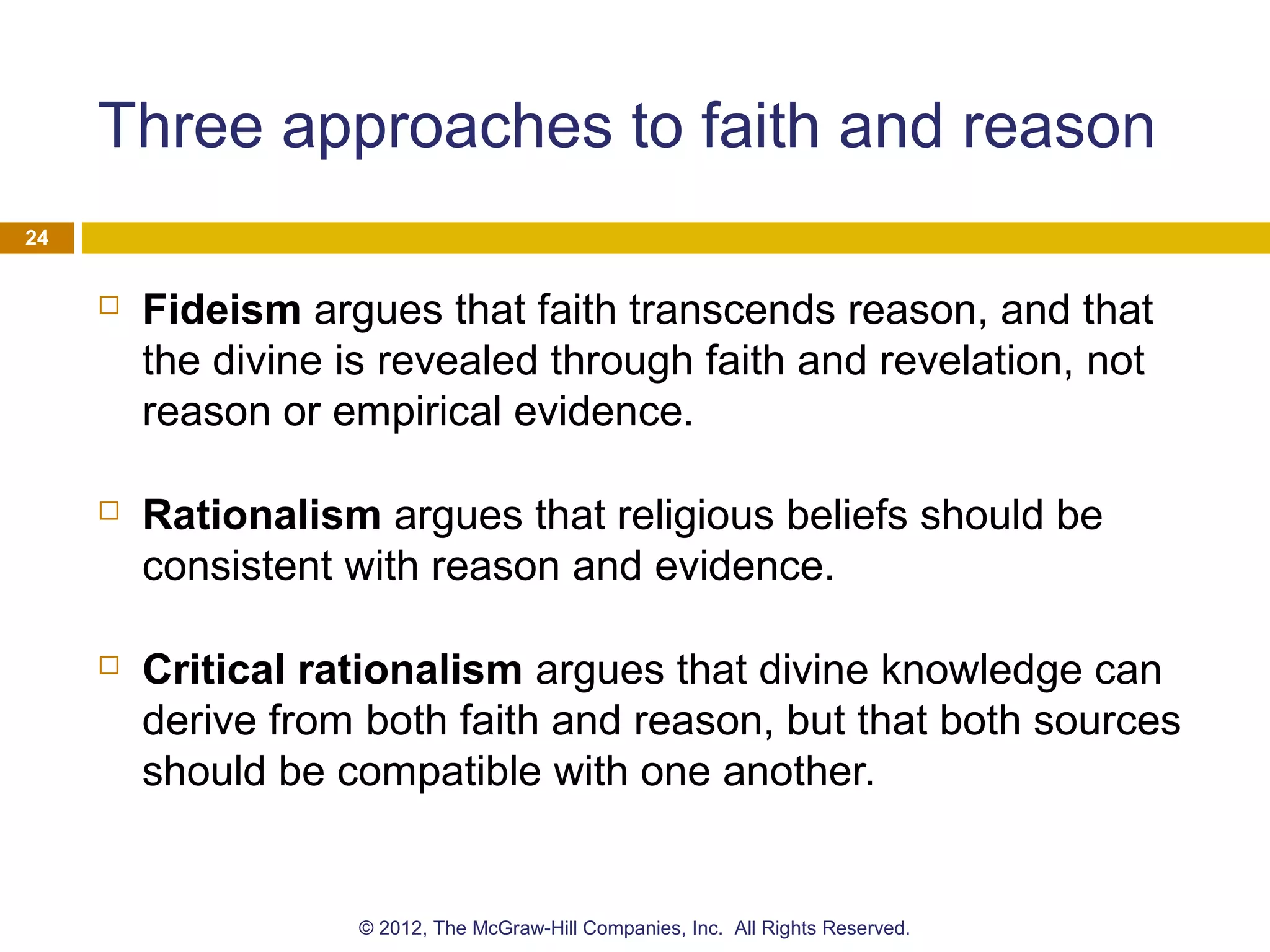Three approaches to faith and reason
 Fideism argues that faith transcends reason, and that
the divine is revealed through faith and revelation, not
reason or empirical evidence.
 Rationalism argues that religious beliefs should be
consistent with reason and evidence.
 Critical rationalism argues that divine knowledge can
derive from both faith and reason, but that both sources
should be compatible with one another.
24
© 2012, The McGraw-Hill Companies, Inc. All Rights Reserved.
 