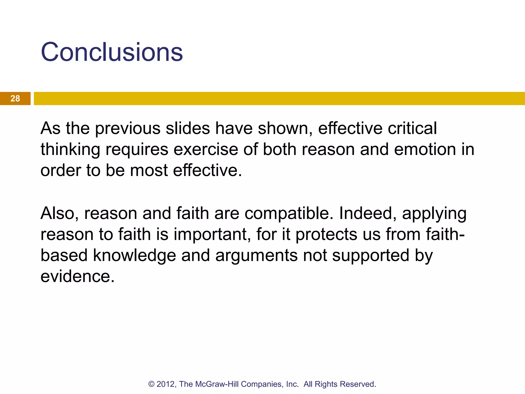 Conclusions
As the previous slides have shown, effective critical
thinking requires exercise of both reason and emotion in
order to be most effective.
Also, reason and faith are compatible. Indeed, applying
reason to faith is important, for it protects us from faith-
based knowledge and arguments not supported by
evidence.
28
© 2012, The McGraw-Hill Companies, Inc. All Rights Reserved.
 