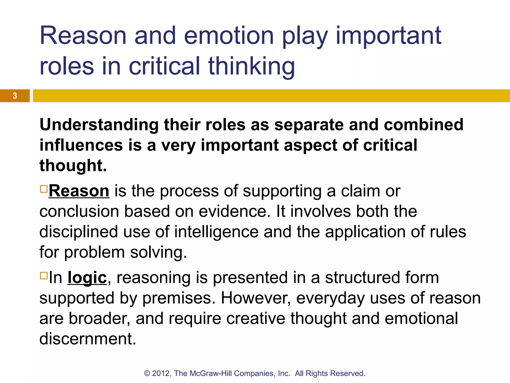 Reason and emotion play important
roles in critical thinking
Understanding their roles as separate and combined
influences is a very important aspect of critical
thought.
Reason is the process of supporting a claim or
conclusion based on evidence. It involves both the
disciplined use of intelligence and the application of rules
for problem solving.
In logic, reasoning is presented in a structured form
supported by premises. However, everyday uses of reason
are broader, and require creative thought and emotional
discernment.
3
© 2012, The McGraw-Hill Companies, Inc. All Rights Reserved.
 