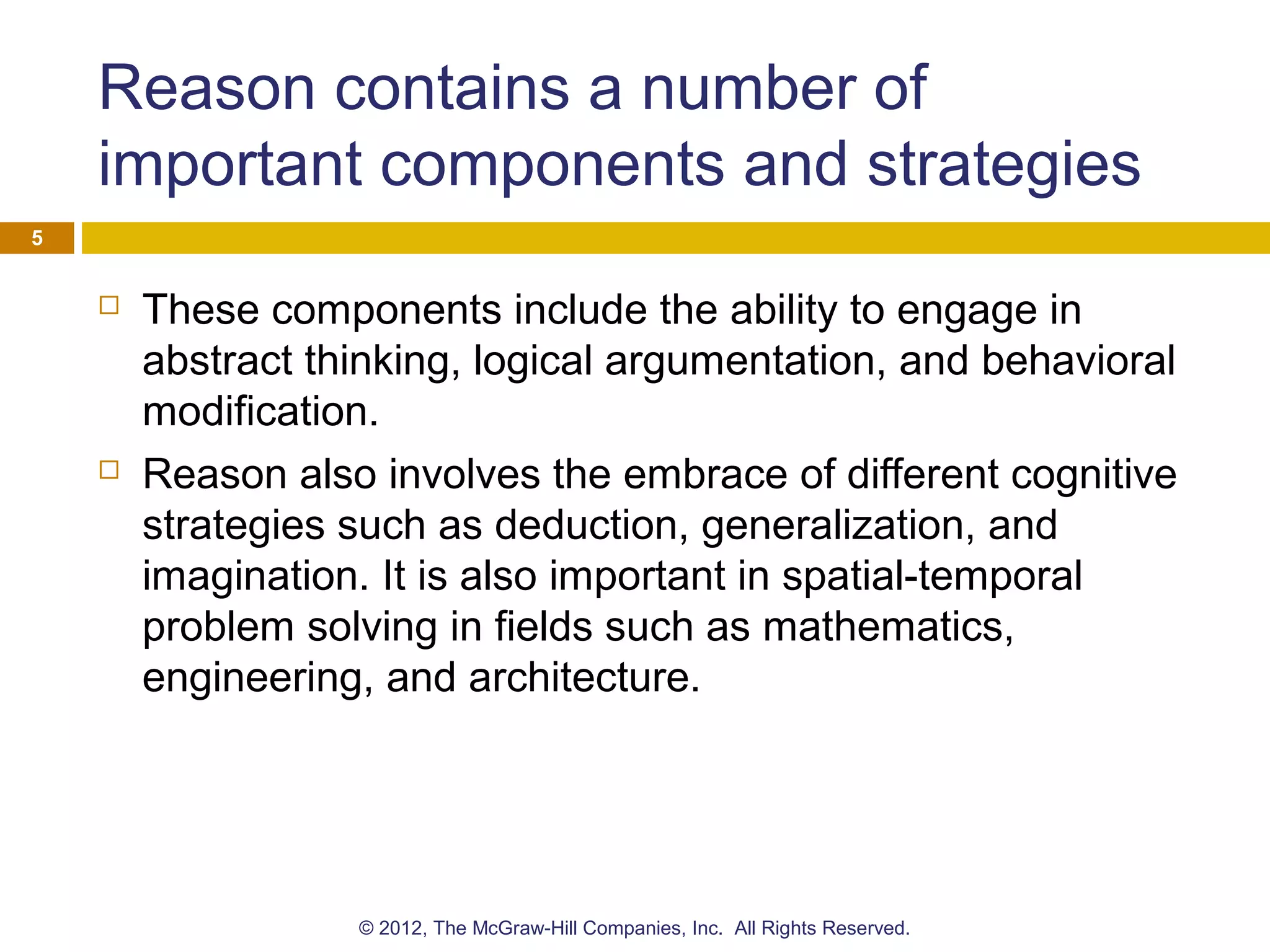 Reason contains a number of
important components and strategies
 These components include the ability to engage in
abstract thinking, logical argumentation, and behavioral
modification.
 Reason also involves the embrace of different cognitive
strategies such as deduction, generalization, and
imagination. It is also important in spatial-temporal
problem solving in fields such as mathematics,
engineering, and architecture.
5
© 2012, The McGraw-Hill Companies, Inc. All Rights Reserved.
 