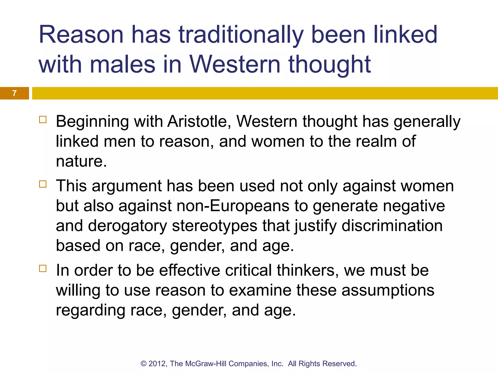 Reason has traditionally been linked
with males in Western thought
 Beginning with Aristotle, Western thought has generally
linked men to reason, and women to the realm of
nature.
 This argument has been used not only against women
but also against non-Europeans to generate negative
and derogatory stereotypes that justify discrimination
based on race, gender, and age.
 In order to be effective critical thinkers, we must be
willing to use reason to examine these assumptions
regarding race, gender, and age.
7
© 2012, The McGraw-Hill Companies, Inc. All Rights Reserved.
 