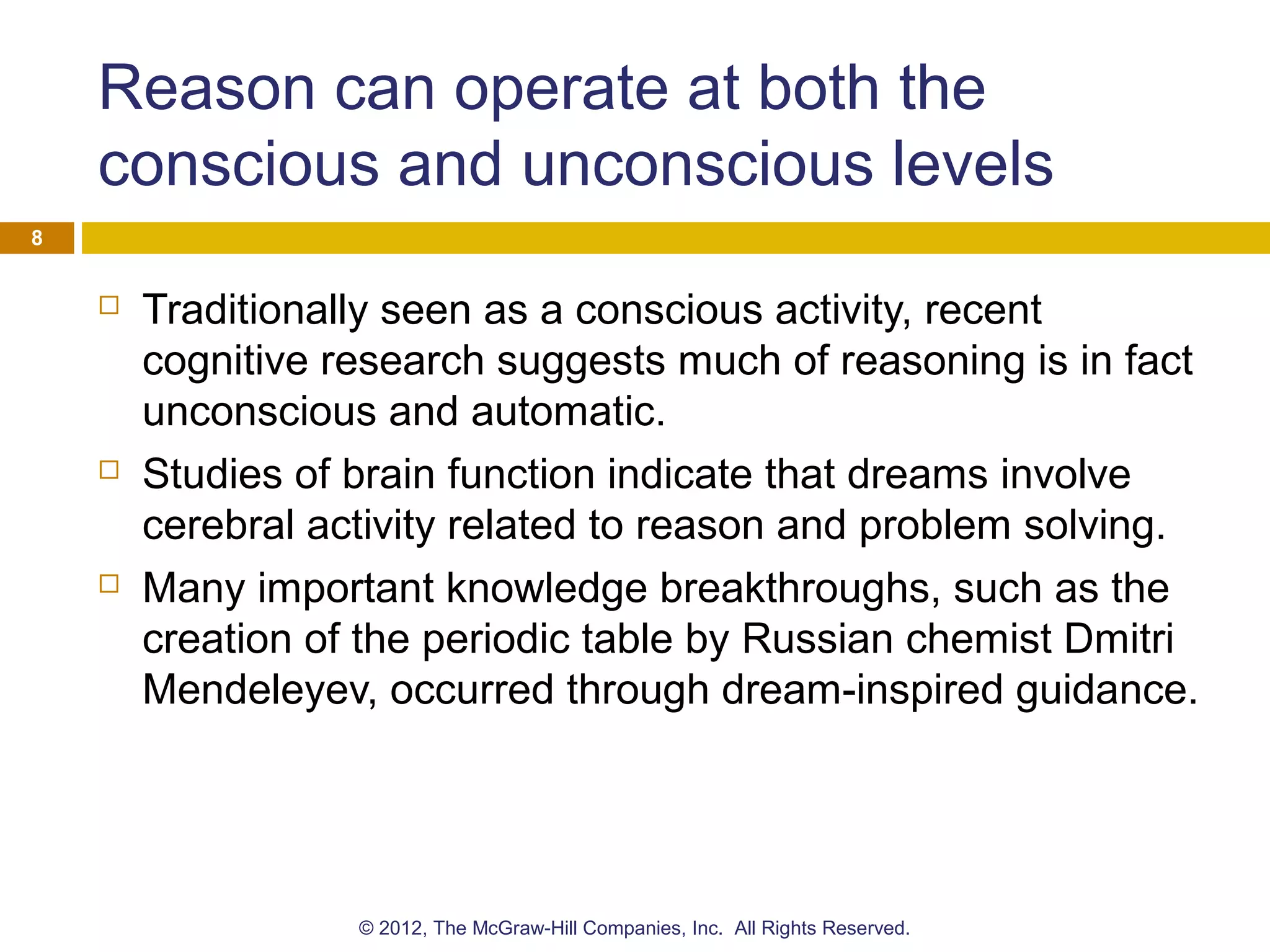 Reason can operate at both the
conscious and unconscious levels
 Traditionally seen as a conscious activity, recent
cognitive research suggests much of reasoning is in fact
unconscious and automatic.
 Studies of brain function indicate that dreams involve
cerebral activity related to reason and problem solving.
 Many important knowledge breakthroughs, such as the
creation of the periodic table by Russian chemist Dmitri
Mendeleyev, occurred through dream-inspired guidance.
8
© 2012, The McGraw-Hill Companies, Inc. All Rights Reserved.
 