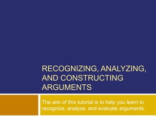 RECOGNIZING, ANALYZING,
AND CONSTRUCTING
ARGUMENTS
The aim of this tutorial is to help you learn to
recognize, analyze, and evaluate arguments.
 