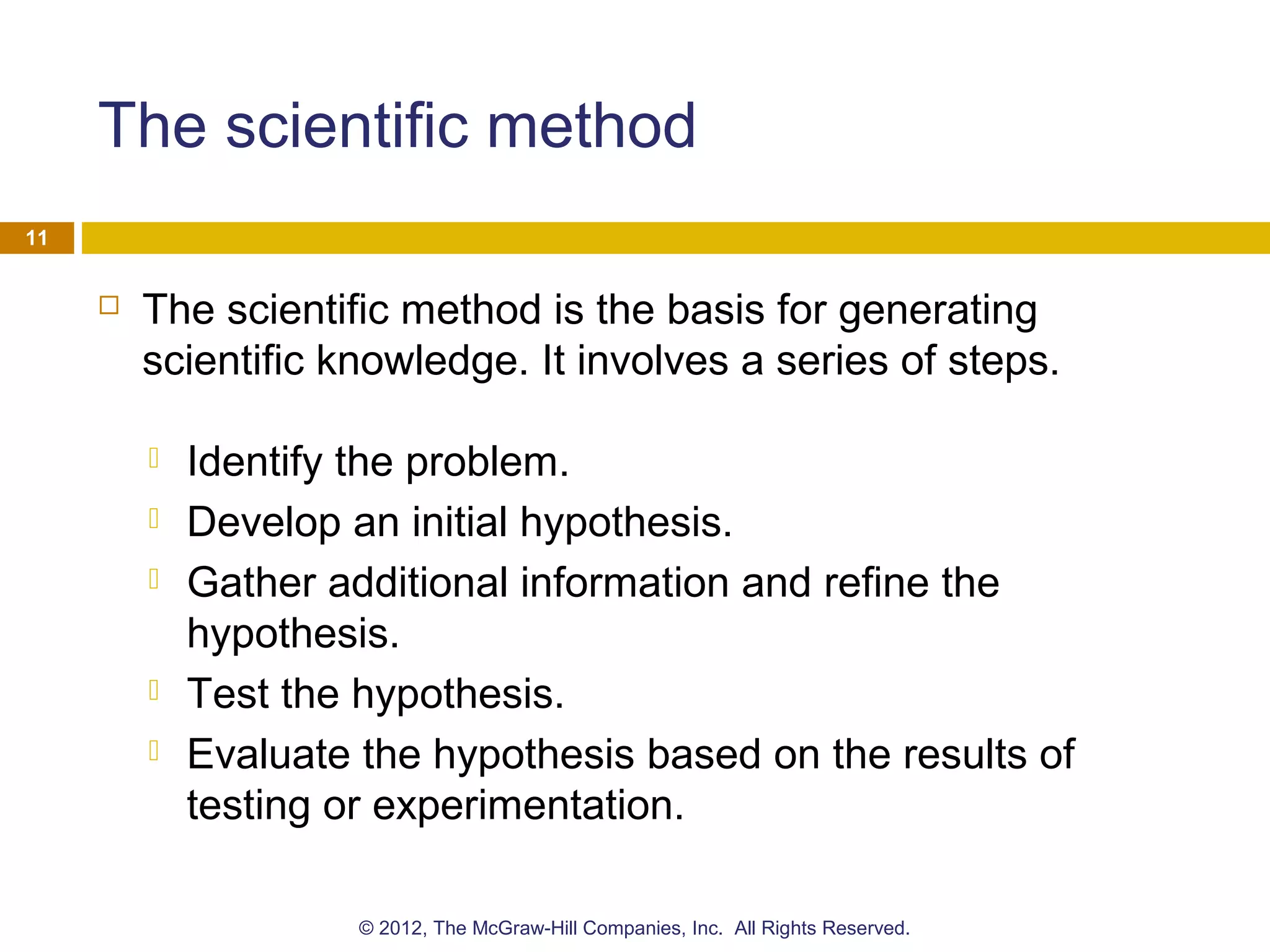The scientific method
 The scientific method is the basis for generating
scientific knowledge. It involves a series of steps.
 Identify the problem.
 Develop an initial hypothesis.
 Gather additional information and refine the
hypothesis.
 Test the hypothesis.
 Evaluate the hypothesis based on the results of
testing or experimentation.
11
© 2012, The McGraw-Hill Companies, Inc. All Rights Reserved.
 