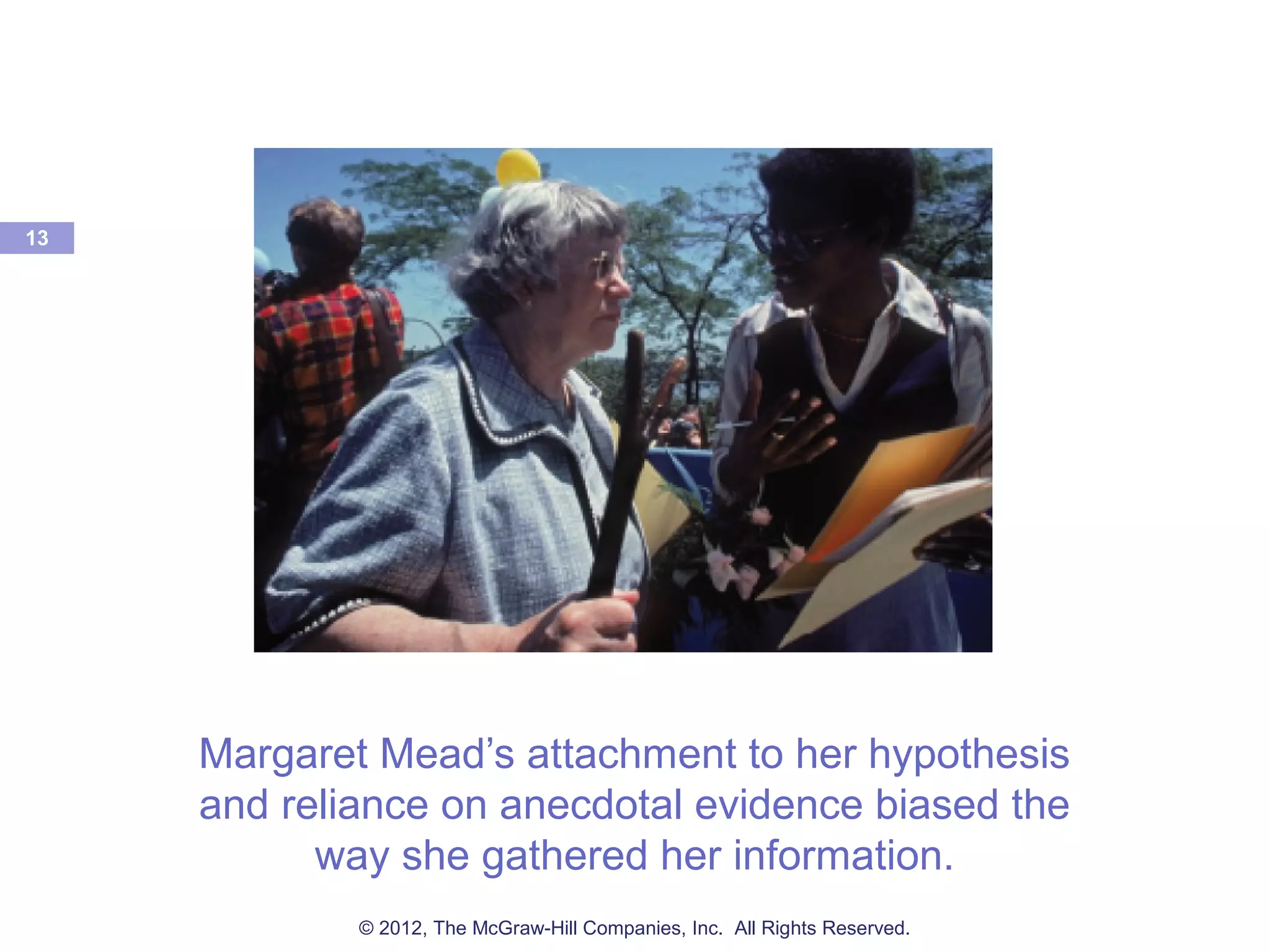 Margaret Mead’s attachment to her hypothesis
and reliance on anecdotal evidence biased the
way she gathered her information.
13
© 2012, The McGraw-Hill Companies, Inc. All Rights Reserved.
 