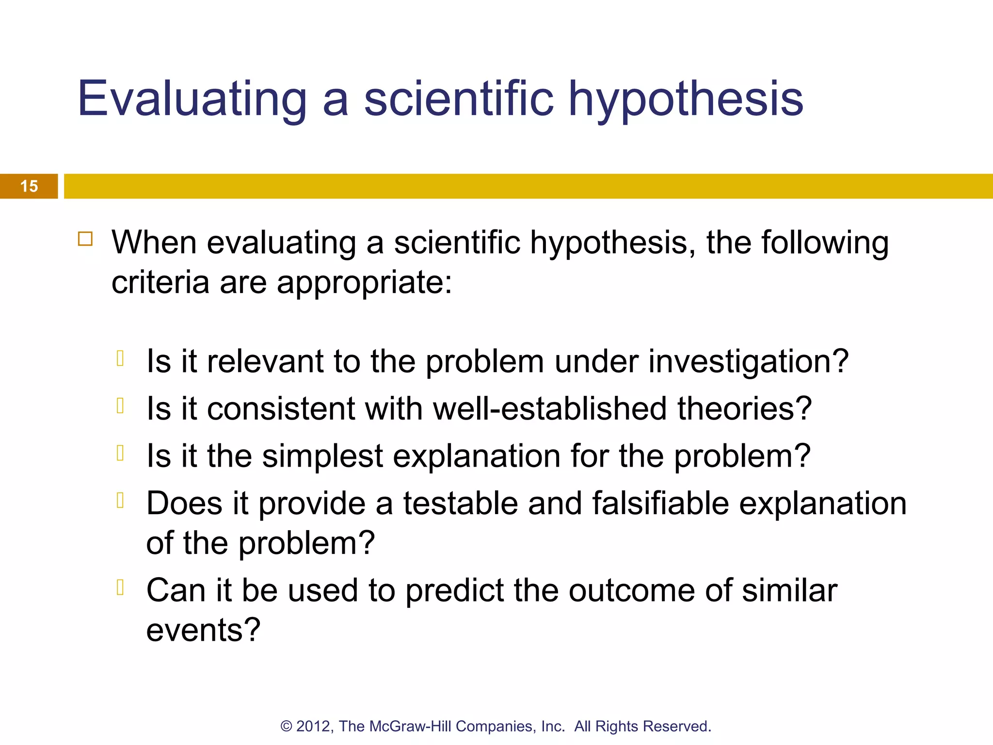 Evaluating a scientific hypothesis
 When evaluating a scientific hypothesis, the following
criteria are appropriate:
 Is it relevant to the problem under investigation?
 Is it consistent with well-established theories?
 Is it the simplest explanation for the problem?
 Does it provide a testable and falsifiable explanation
of the problem?
 Can it be used to predict the outcome of similar
events?
15
© 2012, The McGraw-Hill Companies, Inc. All Rights Reserved.
 