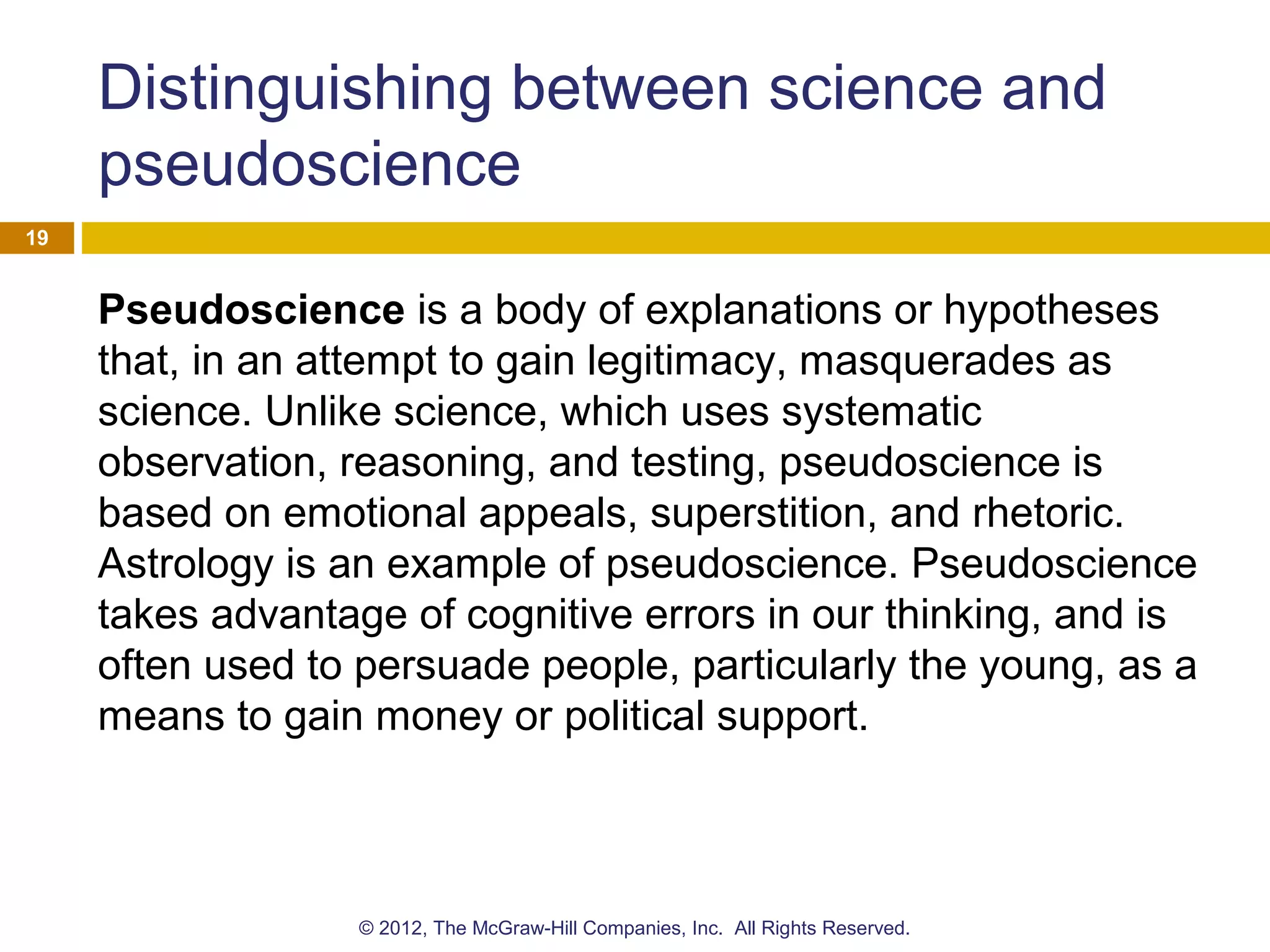Distinguishing between science and
pseudoscience
Pseudoscience is a body of explanations or hypotheses
that, in an attempt to gain legitimacy, masquerades as
science. Unlike science, which uses systematic
observation, reasoning, and testing, pseudoscience is
based on emotional appeals, superstition, and rhetoric.
Astrology is an example of pseudoscience. Pseudoscience
takes advantage of cognitive errors in our thinking, and is
often used to persuade people, particularly the young, as a
means to gain money or political support.
19
© 2012, The McGraw-Hill Companies, Inc. All Rights Reserved.
 