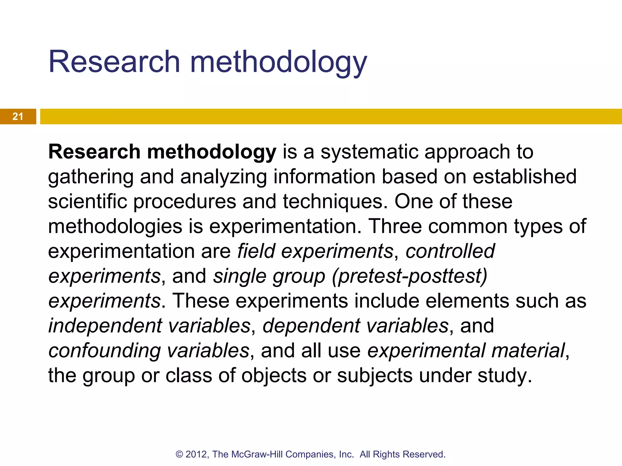 Research methodology
Research methodology is a systematic approach to
gathering and analyzing information based on established
scientific procedures and techniques. One of these
methodologies is experimentation. Three common types of
experimentation are field experiments, controlled
experiments, and single group (pretest-posttest)
experiments. These experiments include elements such as
independent variables, dependent variables, and
confounding variables, and all use experimental material,
the group or class of objects or subjects under study.
21
© 2012, The McGraw-Hill Companies, Inc. All Rights Reserved.
 