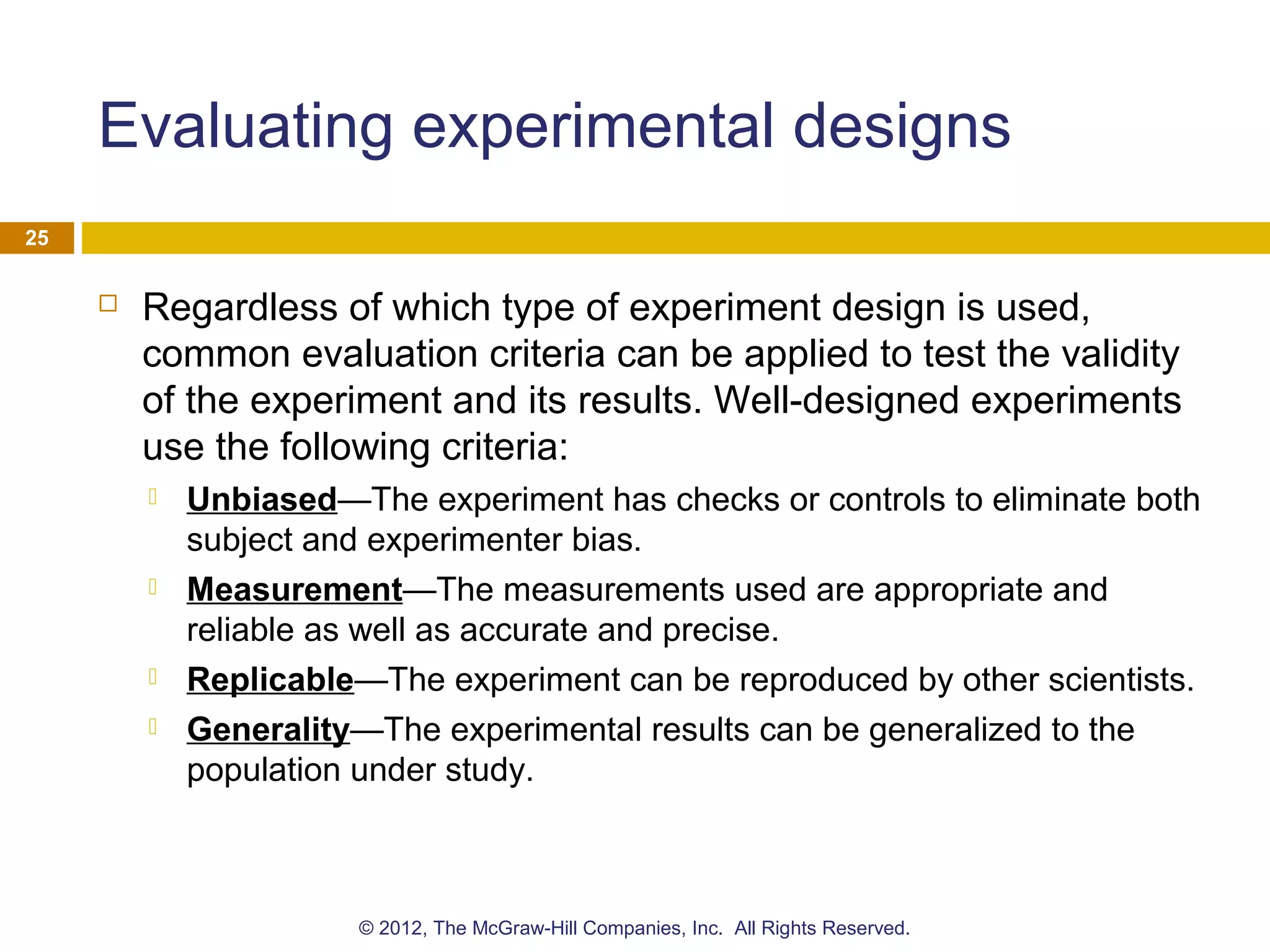 Evaluating experimental designs
 Regardless of which type of experiment design is used,
common evaluation criteria can be applied to test the validity
of the experiment and its results. Well-designed experiments
use the following criteria:
 Unbiased—The experiment has checks or controls to eliminate both
subject and experimenter bias.
 Measurement—The measurements used are appropriate and
reliable as well as accurate and precise.
 Replicable—The experiment can be reproduced by other scientists.
 Generality—The experimental results can be generalized to the
population under study.
25
© 2012, The McGraw-Hill Companies, Inc. All Rights Reserved.
 