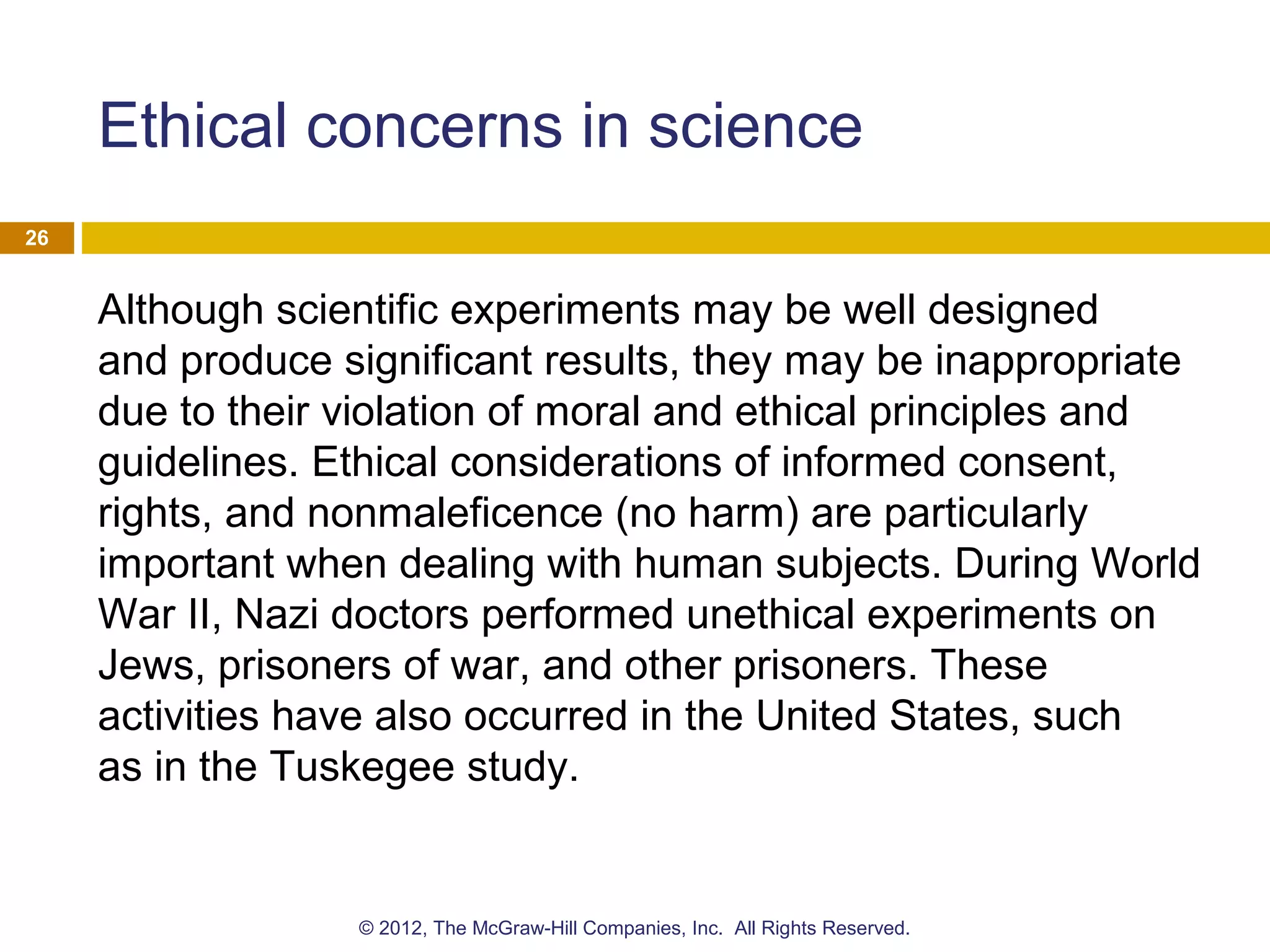 Ethical concerns in science
Although scientific experiments may be well designed
and produce significant results, they may be inappropriate
due to their violation of moral and ethical principles and
guidelines. Ethical considerations of informed consent,
rights, and nonmaleficence (no harm) are particularly
important when dealing with human subjects. During World
War II, Nazi doctors performed unethical experiments on
Jews, prisoners of war, and other prisoners. These
activities have also occurred in the United States, such
as in the Tuskegee study.
26
© 2012, The McGraw-Hill Companies, Inc. All Rights Reserved.
 