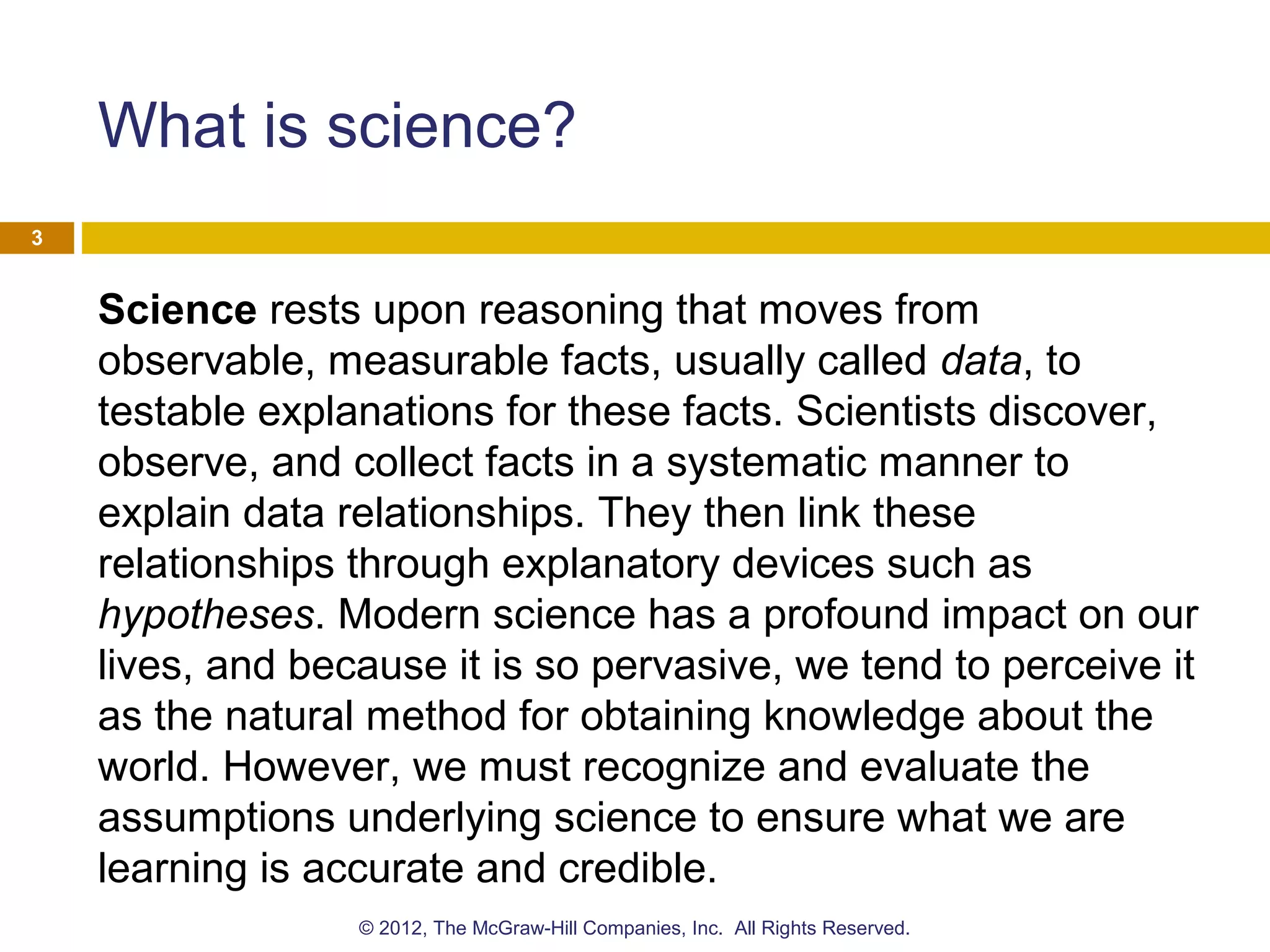 What is science?
Science rests upon reasoning that moves from
observable, measurable facts, usually called data, to
testable explanations for these facts. Scientists discover,
observe, and collect facts in a systematic manner to
explain data relationships. They then link these
relationships through explanatory devices such as
hypotheses. Modern science has a profound impact on our
lives, and because it is so pervasive, we tend to perceive it
as the natural method for obtaining knowledge about the
world. However, we must recognize and evaluate the
assumptions underlying science to ensure what we are
learning is accurate and credible.
3
© 2012, The McGraw-Hill Companies, Inc. All Rights Reserved.
 