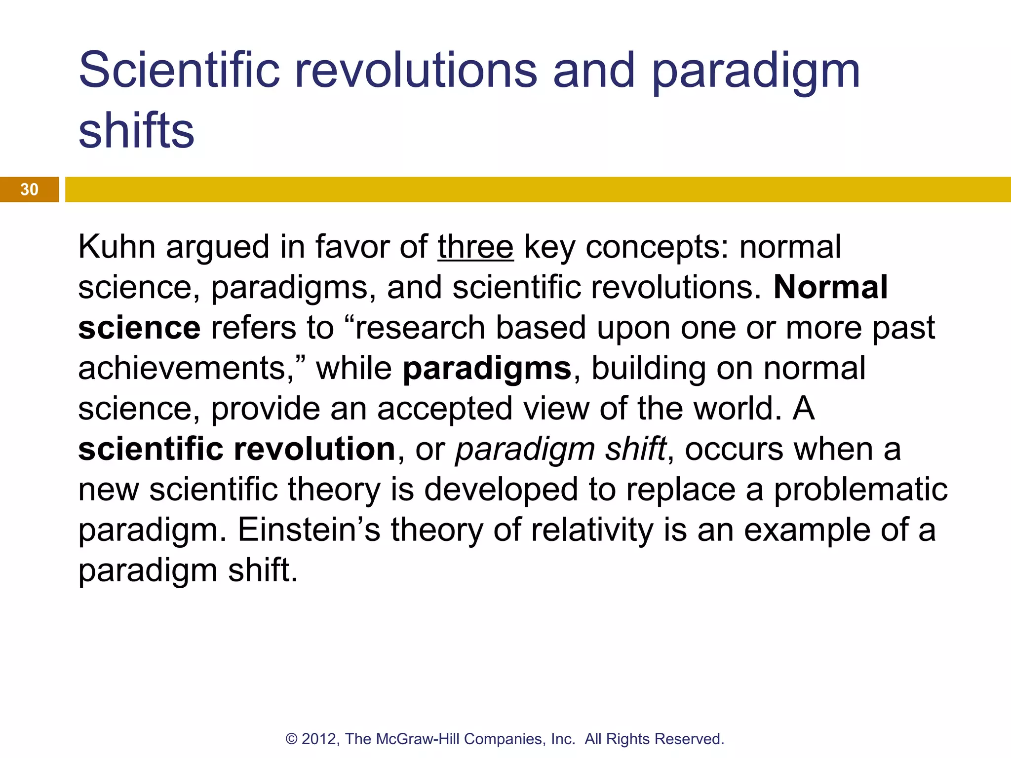 Scientific revolutions and paradigm
shifts
Kuhn argued in favor of three key concepts: normal
science, paradigms, and scientific revolutions. Normal
science refers to “research based upon one or more past
achievements,” while paradigms, building on normal
science, provide an accepted view of the world. A
scientific revolution, or paradigm shift, occurs when a
new scientific theory is developed to replace a problematic
paradigm. Einstein’s theory of relativity is an example of a
paradigm shift.
30
© 2012, The McGraw-Hill Companies, Inc. All Rights Reserved.
 