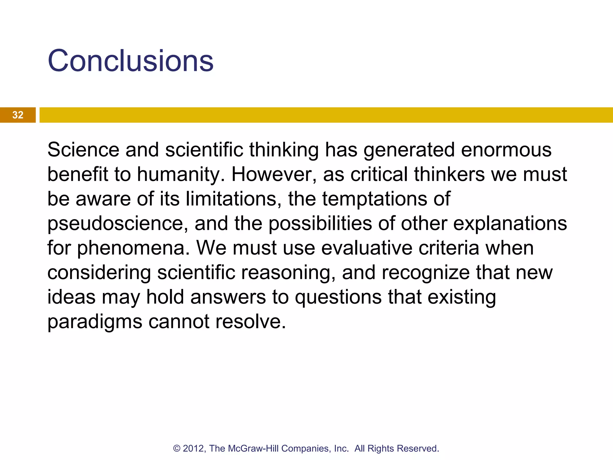 Conclusions
Science and scientific thinking has generated enormous
benefit to humanity. However, as critical thinkers we must
be aware of its limitations, the temptations of
pseudoscience, and the possibilities of other explanations
for phenomena. We must use evaluative criteria when
considering scientific reasoning, and recognize that new
ideas may hold answers to questions that existing
paradigms cannot resolve.
32
© 2012, The McGraw-Hill Companies, Inc. All Rights Reserved.
 