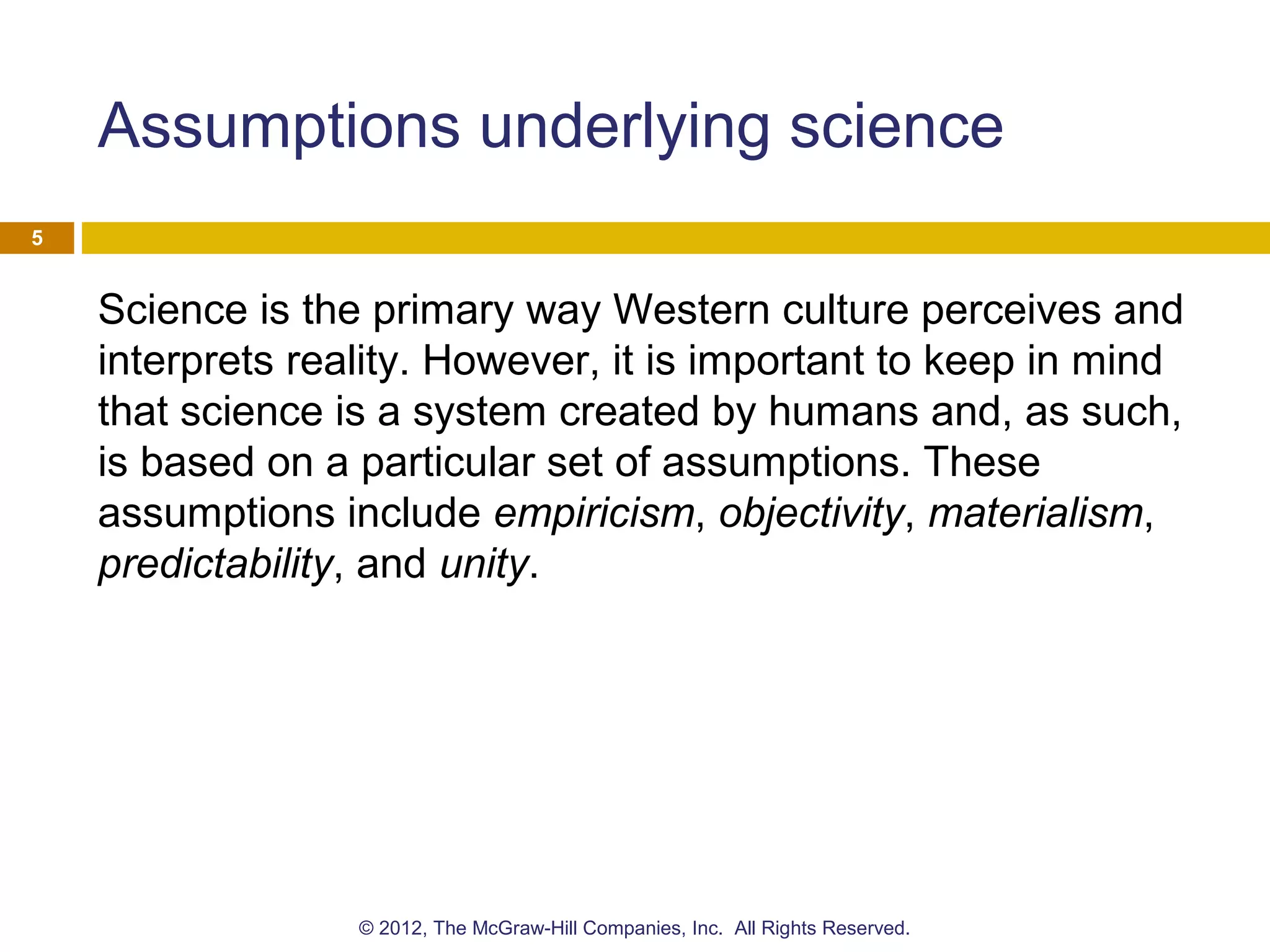 Assumptions underlying science
Science is the primary way Western culture perceives and
interprets reality. However, it is important to keep in mind
that science is a system created by humans and, as such,
is based on a particular set of assumptions. These
assumptions include empiricism, objectivity, materialism,
predictability, and unity.
5
© 2012, The McGraw-Hill Companies, Inc. All Rights Reserved.
 