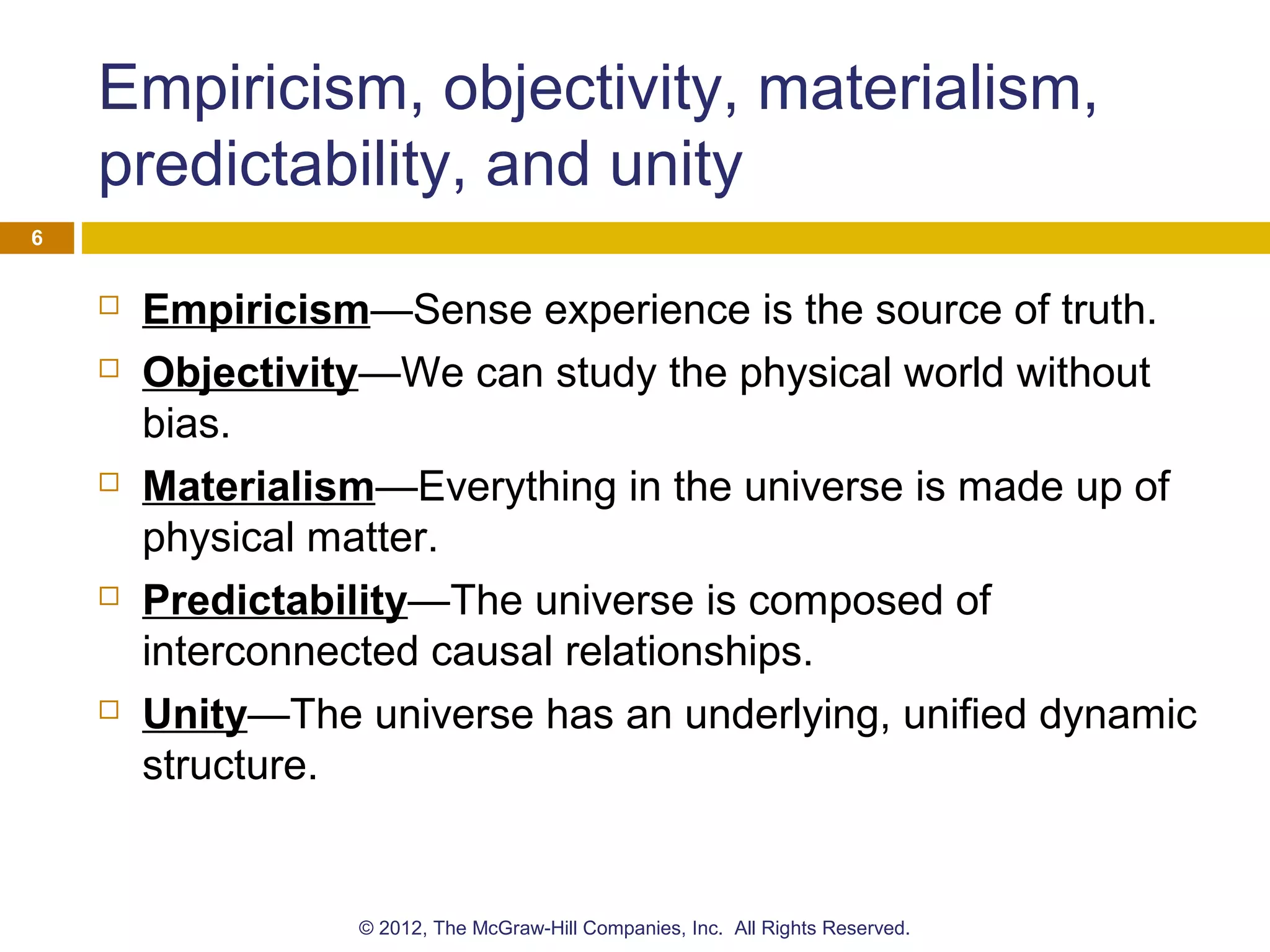 Empiricism, objectivity, materialism,
predictability, and unity
 Empiricism—Sense experience is the source of truth.
 Objectivity—We can study the physical world without
bias.
 Materialism—Everything in the universe is made up of
physical matter.
 Predictability—The universe is composed of
interconnected causal relationships.
 Unity—The universe has an underlying, unified dynamic
structure.
6
© 2012, The McGraw-Hill Companies, Inc. All Rights Reserved.
 