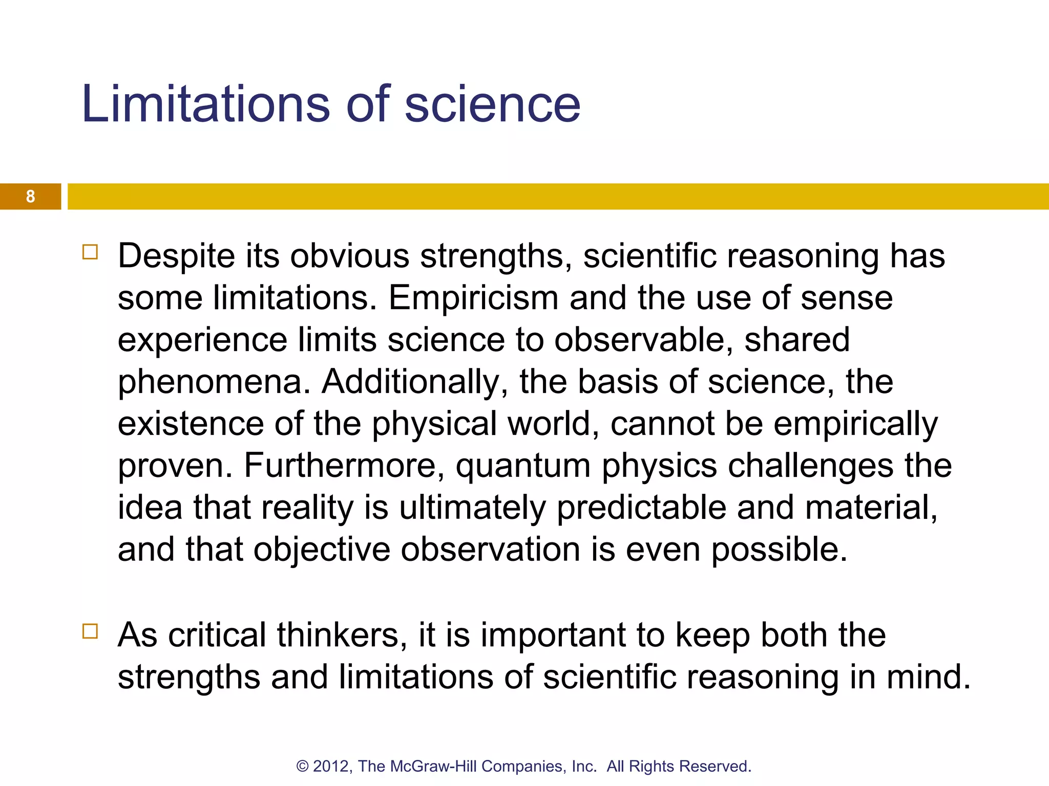 Limitations of science
 Despite its obvious strengths, scientific reasoning has
some limitations. Empiricism and the use of sense
experience limits science to observable, shared
phenomena. Additionally, the basis of science, the
existence of the physical world, cannot be empirically
proven. Furthermore, quantum physics challenges the
idea that reality is ultimately predictable and material,
and that objective observation is even possible.
 As critical thinkers, it is important to keep both the
strengths and limitations of scientific reasoning in mind.
8
© 2012, The McGraw-Hill Companies, Inc. All Rights Reserved.
 