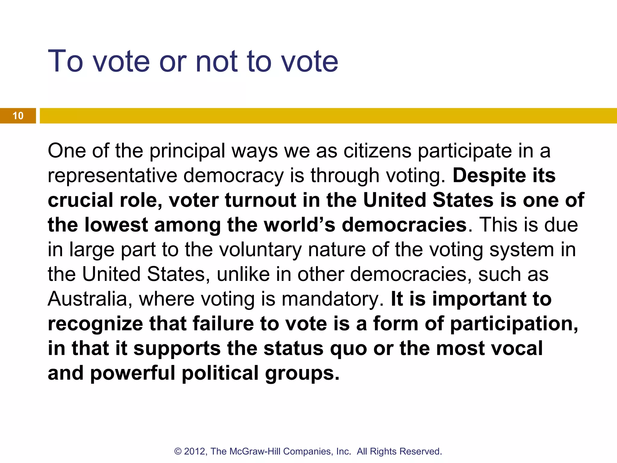 To vote or not to vote
One of the principal ways we as citizens participate in a
representative democracy is through voting. Despite its
crucial role, voter turnout in the United States is one of
the lowest among the world’s democracies. This is due
in large part to the voluntary nature of the voting system in
the United States, unlike in other democracies, such as
Australia, where voting is mandatory. It is important to
recognize that failure to vote is a form of participation,
in that it supports the status quo or the most vocal
and powerful political groups.
10
© 2012, The McGraw-Hill Companies, Inc. All Rights Reserved.
 