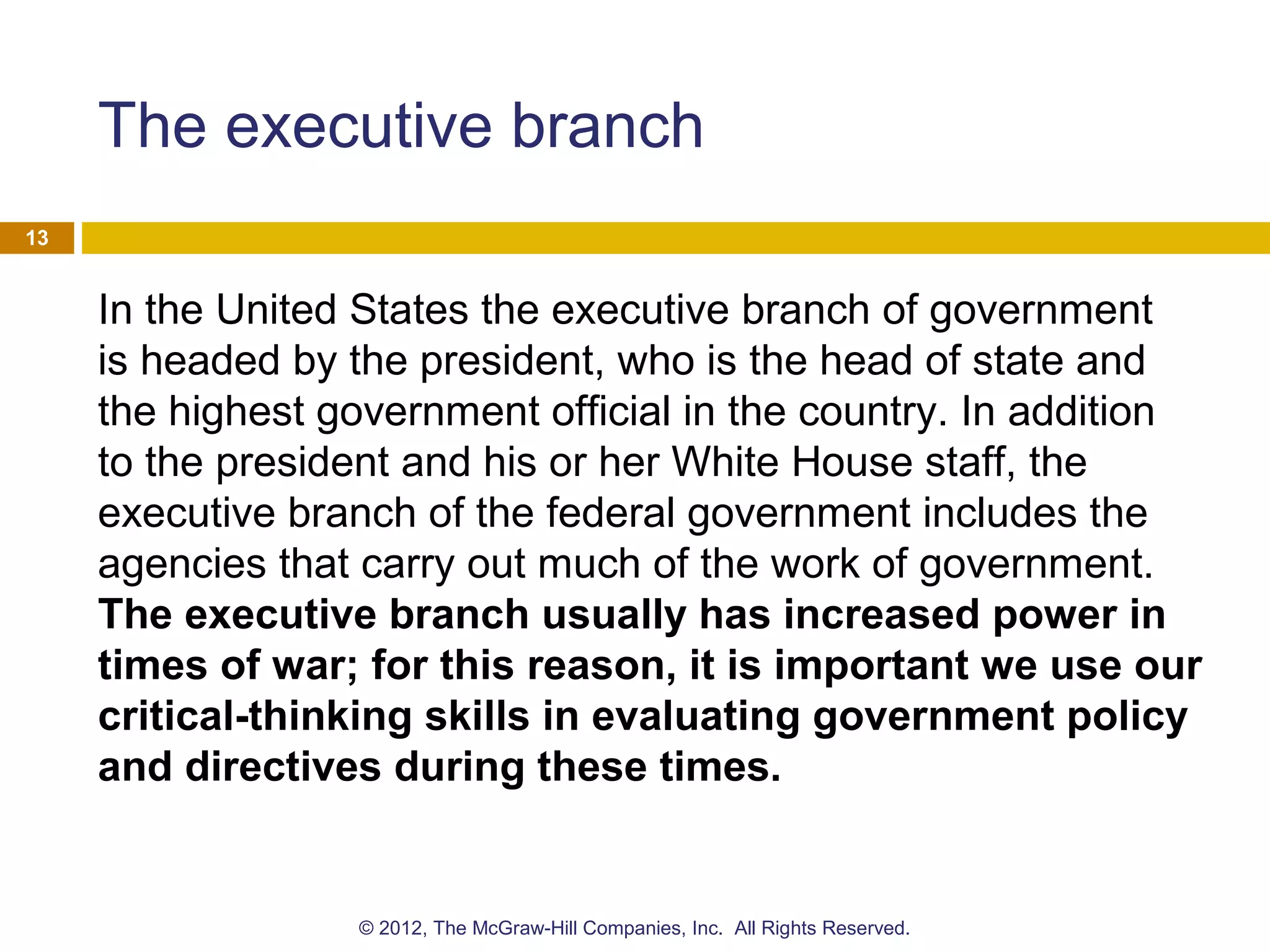 The executive branch
In the United States the executive branch of government
is headed by the president, who is the head of state and
the highest government official in the country. In addition
to the president and his or her White House staff, the
executive branch of the federal government includes the
agencies that carry out much of the work of government.
The executive branch usually has increased power in
times of war; for this reason, it is important we use our
critical-thinking skills in evaluating government policy
and directives during these times.
13
© 2012, The McGraw-Hill Companies, Inc. All Rights Reserved.
 