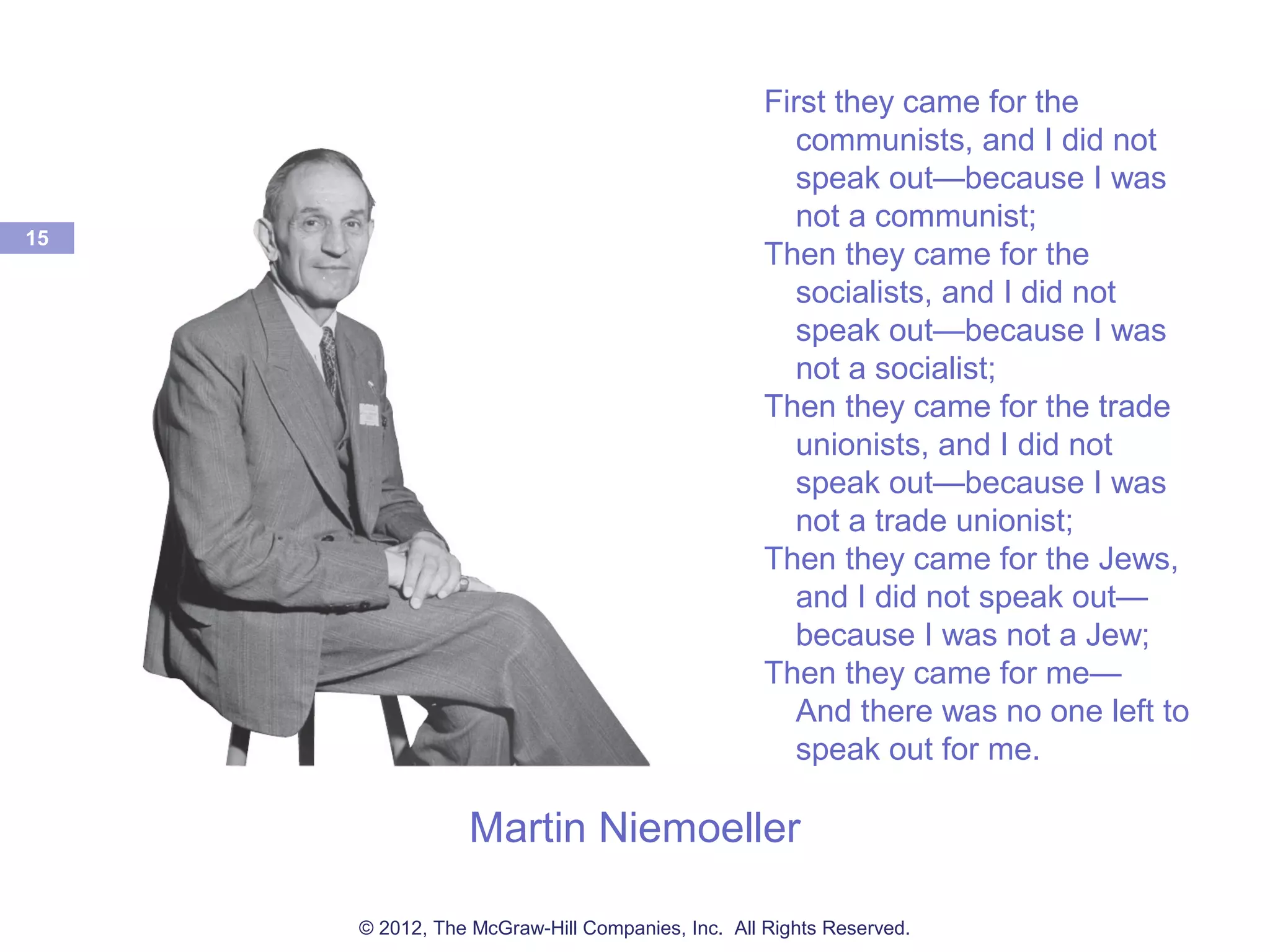 Martin Niemoeller
15
First they came for the
communists, and I did not
speak out—because I was
not a communist;
Then they came for the
socialists, and I did not
speak out—because I was
not a socialist;
Then they came for the trade
unionists, and I did not
speak out—because I was
not a trade unionist;
Then they came for the Jews,
and I did not speak out—
because I was not a Jew;
Then they came for me—
And there was no one left to
speak out for me.
© 2012, The McGraw-Hill Companies, Inc. All Rights Reserved.
 