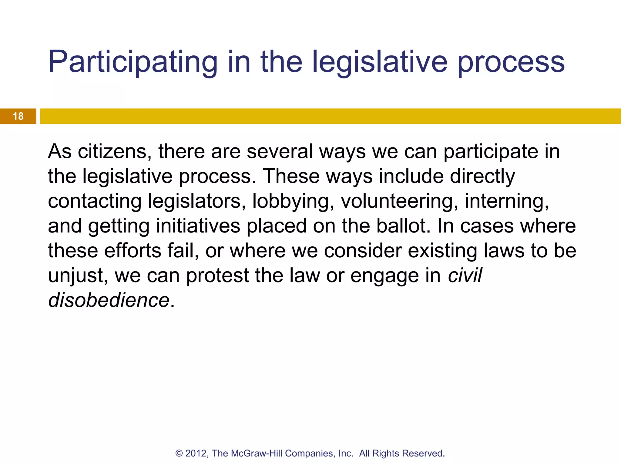 Participating in the legislative process
As citizens, there are several ways we can participate in
the legislative process. These ways include directly
contacting legislators, lobbying, volunteering, interning,
and getting initiatives placed on the ballot. In cases where
these efforts fail, or where we consider existing laws to be
unjust, we can protest the law or engage in civil
disobedience.
18
© 2012, The McGraw-Hill Companies, Inc. All Rights Reserved.
 
