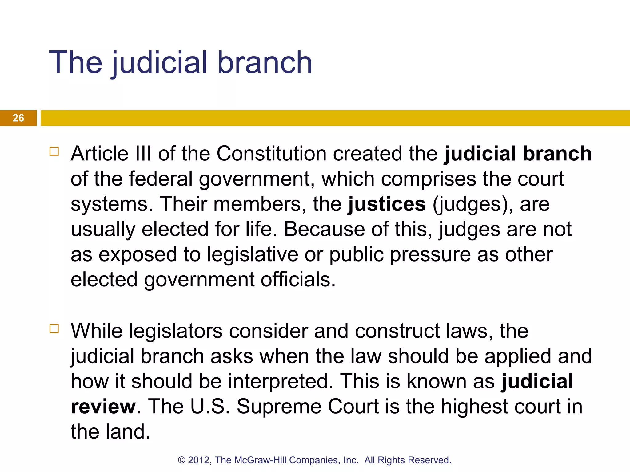 The judicial branch
 Article III of the Constitution created the judicial branch
of the federal government, which comprises the court
systems. Their members, the justices (judges), are
usually elected for life. Because of this, judges are not
as exposed to legislative or public pressure as other
elected government officials.
 While legislators consider and construct laws, the
judicial branch asks when the law should be applied and
how it should be interpreted. This is known as judicial
review. The U.S. Supreme Court is the highest court in
the land.
26
© 2012, The McGraw-Hill Companies, Inc. All Rights Reserved.
 