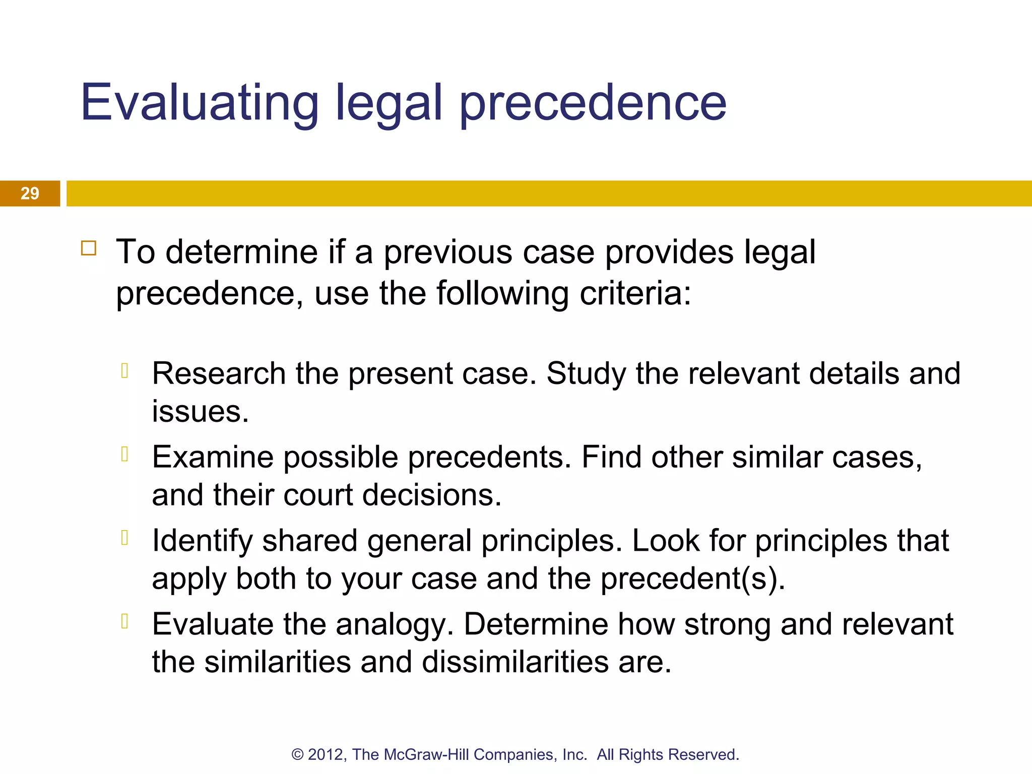 Evaluating legal precedence
 To determine if a previous case provides legal
precedence, use the following criteria:
 Research the present case. Study the relevant details and
issues.
 Examine possible precedents. Find other similar cases,
and their court decisions.
 Identify shared general principles. Look for principles that
apply both to your case and the precedent(s).
 Evaluate the analogy. Determine how strong and relevant
the similarities and dissimilarities are.
29
© 2012, The McGraw-Hill Companies, Inc. All Rights Reserved.
 