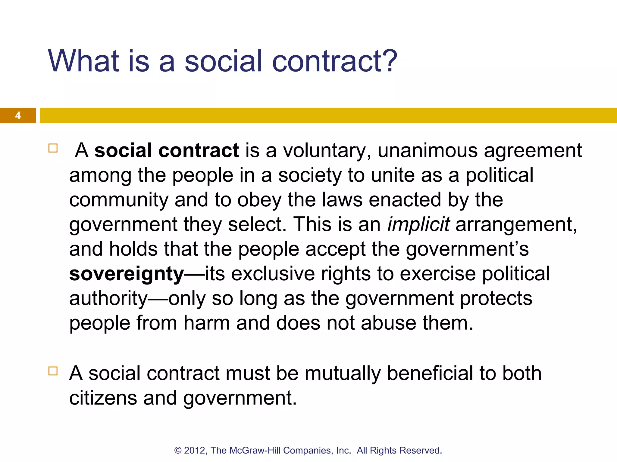 What is a social contract?
 A social contract is a voluntary, unanimous agreement
among the people in a society to unite as a political
community and to obey the laws enacted by the
government they select. This is an implicit arrangement,
and holds that the people accept the government’s
sovereignty—its exclusive rights to exercise political
authority—only so long as the government protects
people from harm and does not abuse them.
 A social contract must be mutually beneficial to both
citizens and government.
4
© 2012, The McGraw-Hill Companies, Inc. All Rights Reserved.
 