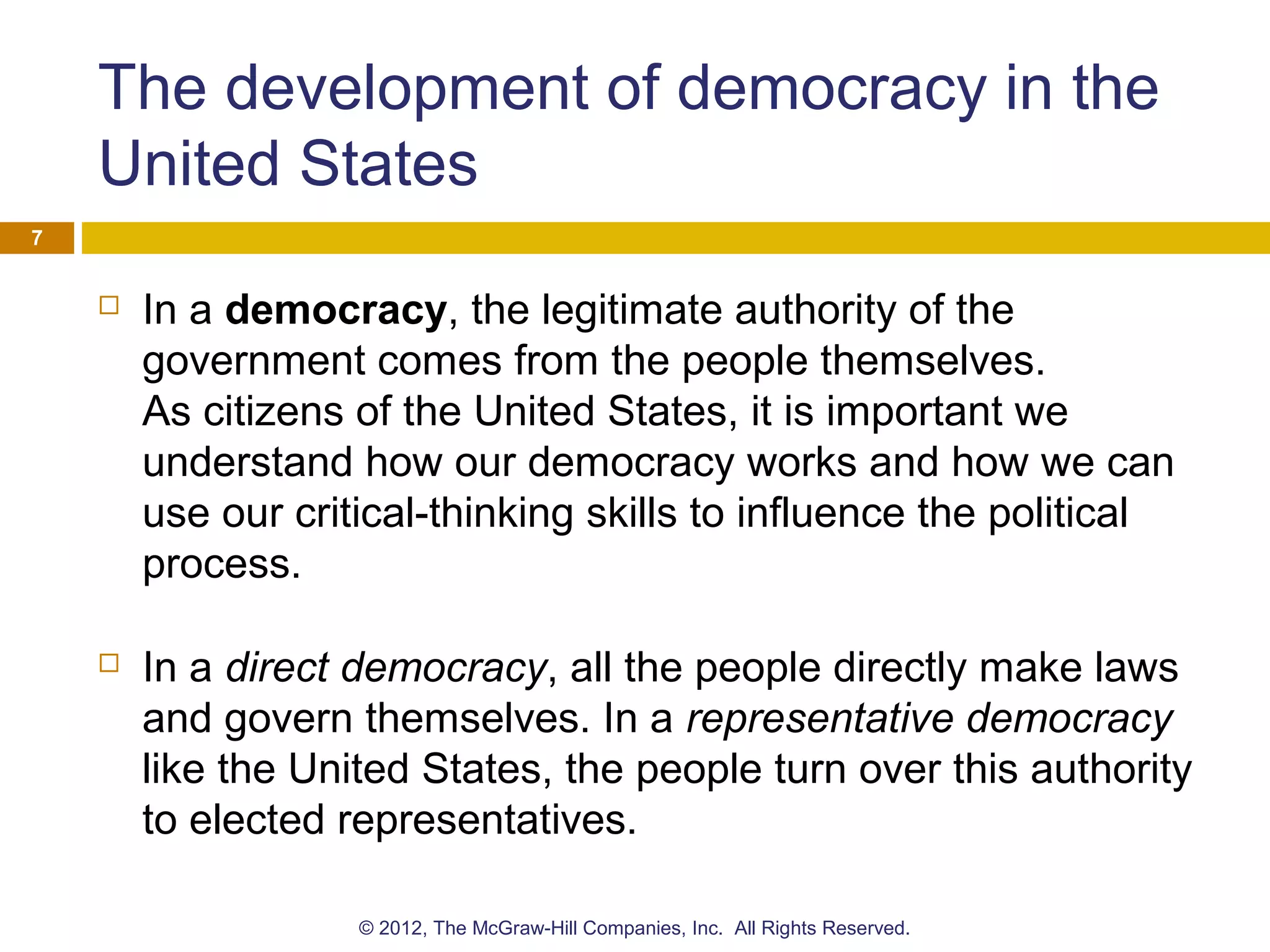 The development of democracy in the
United States
 In a democracy, the legitimate authority of the
government comes from the people themselves.
As citizens of the United States, it is important we
understand how our democracy works and how we can
use our critical-thinking skills to influence the political
process.
 In a direct democracy, all the people directly make laws
and govern themselves. In a representative democracy
like the United States, the people turn over this authority
to elected representatives.
7
© 2012, The McGraw-Hill Companies, Inc. All Rights Reserved.
 