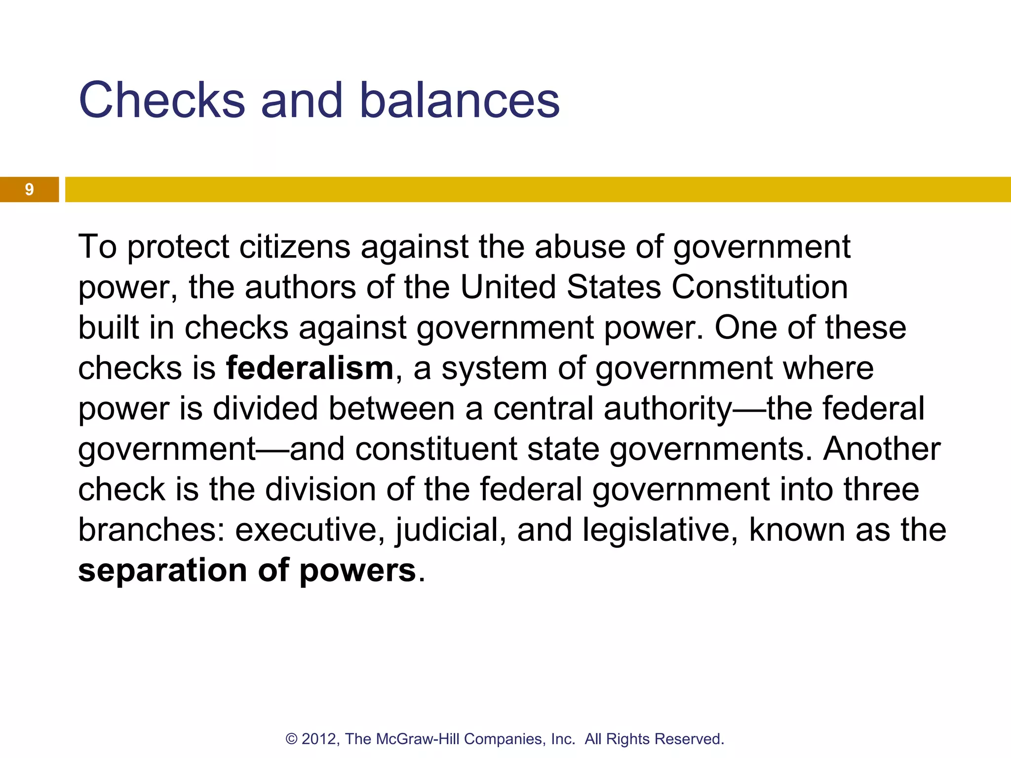 Checks and balances
To protect citizens against the abuse of government
power, the authors of the United States Constitution
built in checks against government power. One of these
checks is federalism, a system of government where
power is divided between a central authority—the federal
government—and constituent state governments. Another
check is the division of the federal government into three
branches: executive, judicial, and legislative, known as the
separation of powers.
9
© 2012, The McGraw-Hill Companies, Inc. All Rights Reserved.
 