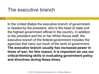 The executive branch
In the United States the executive branch of government
is headed by the president, who is the head of state and
the highest government official in the country. In addition
to the president and his or her White House staff, the
executive branch of the federal government includes the
agencies that carry out much of the work of government.
The executive branch usually has increased power in
times of war; for this reason, it is important we use our
critical-thinking skills in evaluating government policy
and directives during these times.
13
© 2012, The McGraw-Hill Companies, Inc. All Rights Reserved.
 