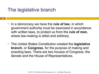 The legislative branch
 In a democracy we have the rule of law, in which
government authority must be exercised in accordance
with written laws, to protect us from the rule of men,
where law-making is elitist and arbitrary.
 The United States Constitution created the legislative
branch, or Congress, for the purpose of making and
enacting laws. There are two houses of Congress: the
Senate and the House of Representatives.
16
© 2012, The McGraw-Hill Companies, Inc. All Rights Reserved.
 