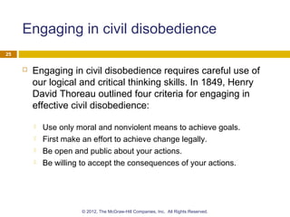 Engaging in civil disobedience
 Engaging in civil disobedience requires careful use of
our logical and critical thinking skills. In 1849, Henry
David Thoreau outlined four criteria for engaging in
effective civil disobedience:
 Use only moral and nonviolent means to achieve goals.
 First make an effort to achieve change legally.
 Be open and public about your actions.
 Be willing to accept the consequences of your actions.
25
© 2012, The McGraw-Hill Companies, Inc. All Rights Reserved.
 
