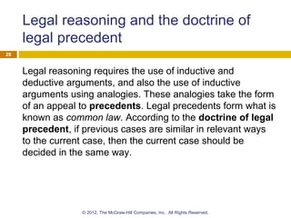 Legal reasoning and the doctrine of
legal precedent
Legal reasoning requires the use of inductive and
deductive arguments, and also the use of inductive
arguments using analogies. These analogies take the form
of an appeal to precedents. Legal precedents form what is
known as common law. According to the doctrine of legal
precedent, if previous cases are similar in relevant ways
to the current case, then the current case should be
decided in the same way.
28
© 2012, The McGraw-Hill Companies, Inc. All Rights Reserved.
 
