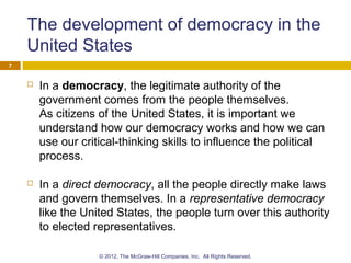 The development of democracy in the
United States
 In a democracy, the legitimate authority of the
government comes from the people themselves.
As citizens of the United States, it is important we
understand how our democracy works and how we can
use our critical-thinking skills to influence the political
process.
 In a direct democracy, all the people directly make laws
and govern themselves. In a representative democracy
like the United States, the people turn over this authority
to elected representatives.
7
© 2012, The McGraw-Hill Companies, Inc. All Rights Reserved.
 