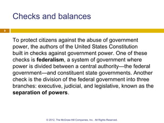 Checks and balances
To protect citizens against the abuse of government
power, the authors of the United States Constitution
built in checks against government power. One of these
checks is federalism, a system of government where
power is divided between a central authority—the federal
government—and constituent state governments. Another
check is the division of the federal government into three
branches: executive, judicial, and legislative, known as the
separation of powers.
9
© 2012, The McGraw-Hill Companies, Inc. All Rights Reserved.
 