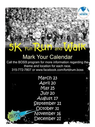 5K         Fun   Run and Walk
          Mark Your Calendar
Call the BOSS program for more information regarding the
            theme and location for each race.
   315-772-7807 or www.facebook.com/fortdrum.boss

                    March 23
                    April 20
                     May 25
                     July 20
                   August 17
                  September 21
                   October 31
                  November 16
                  December 21
 