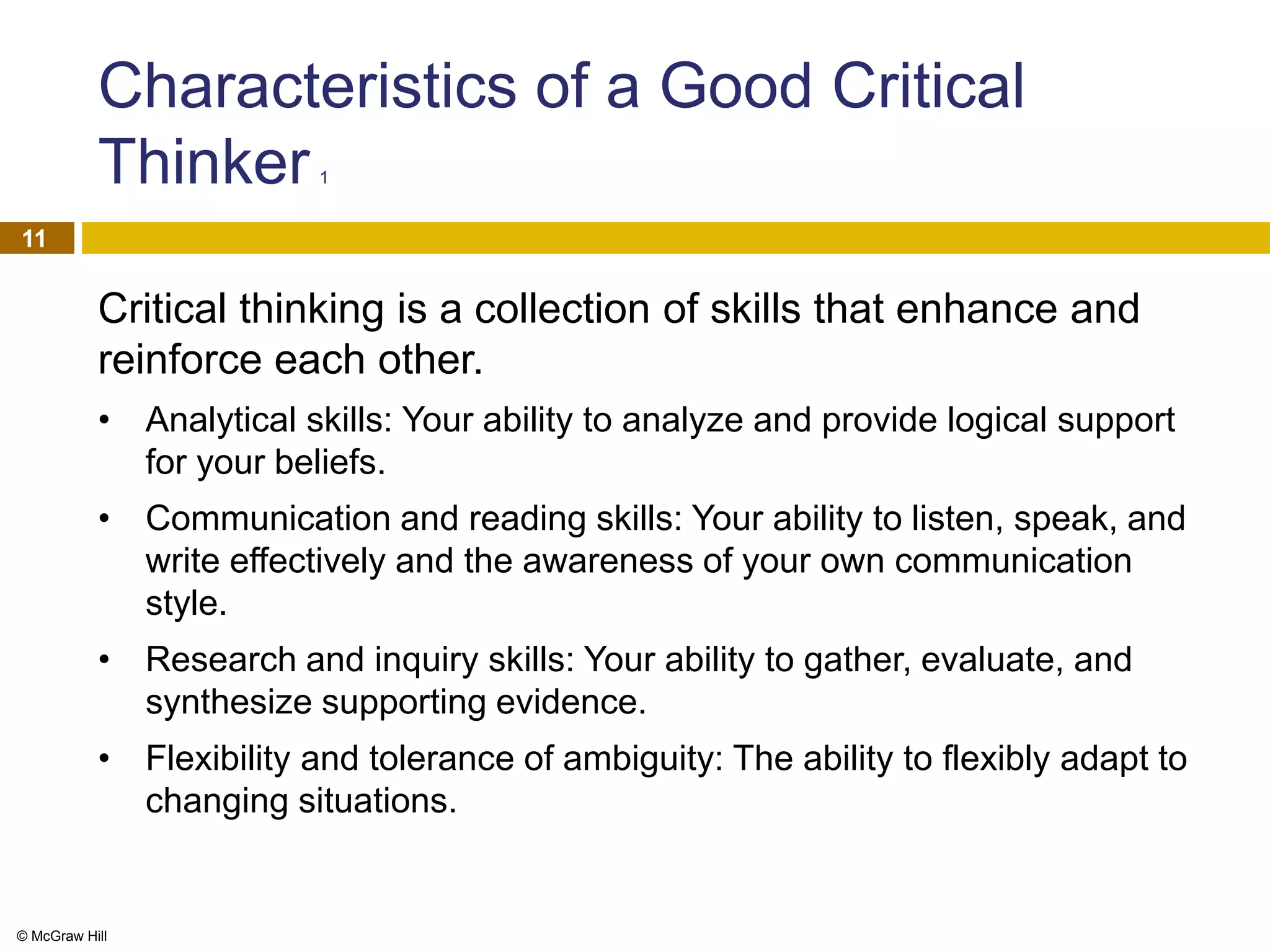 © McGraw Hill
11
Characteristics of a Good Critical
Thinker 1
Critical thinking is a collection of skills that enhance and
reinforce each other.
• Analytical skills: Your ability to analyze and provide logical support
for your beliefs.
• Communication and reading skills: Your ability to listen, speak, and
write effectively and the awareness of your own communication
style.
• Research and inquiry skills: Your ability to gather, evaluate, and
synthesize supporting evidence.
• Flexibility and tolerance of ambiguity: The ability to flexibly adapt to
changing situations.
 