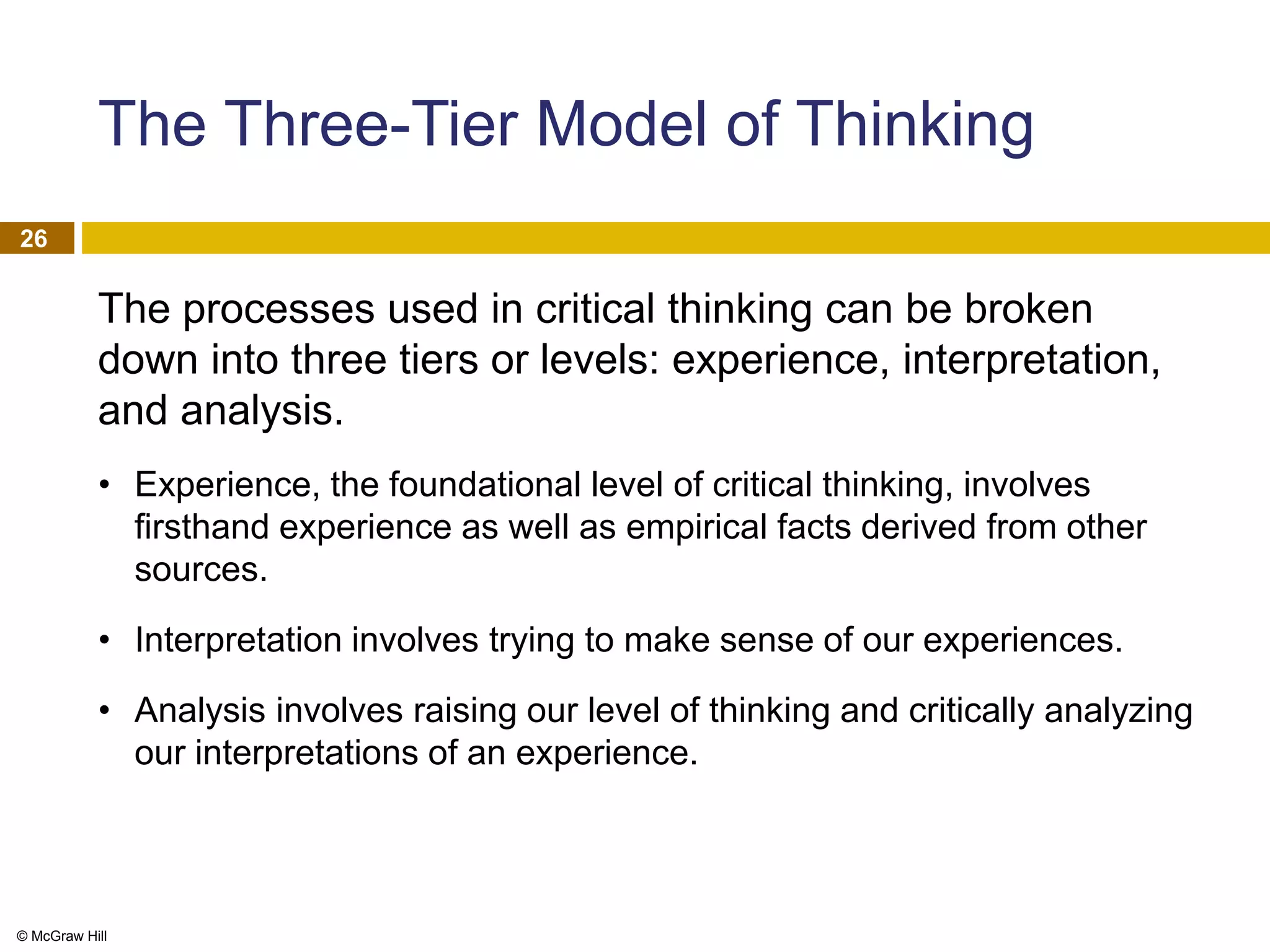 © McGraw Hill
26
The Three-Tier Model of Thinking
The processes used in critical thinking can be broken
down into three tiers or levels: experience, interpretation,
and analysis.
• Experience, the foundational level of critical thinking, involves
firsthand experience as well as empirical facts derived from other
sources.
• Interpretation involves trying to make sense of our experiences.
• Analysis involves raising our level of thinking and critically analyzing
our interpretations of an experience.
 
