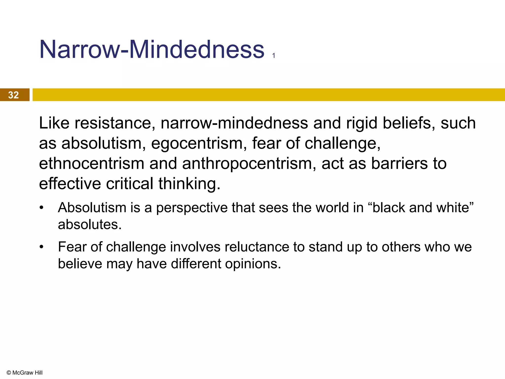 © McGraw Hill
32
Narrow-Mindedness 1
Like resistance, narrow-mindedness and rigid beliefs, such
as absolutism, egocentrism, fear of challenge,
ethnocentrism and anthropocentrism, act as barriers to
effective critical thinking.
• Absolutism is a perspective that sees the world in “black and white”
absolutes.
• Fear of challenge involves reluctance to stand up to others who we
believe may have different opinions.
 
