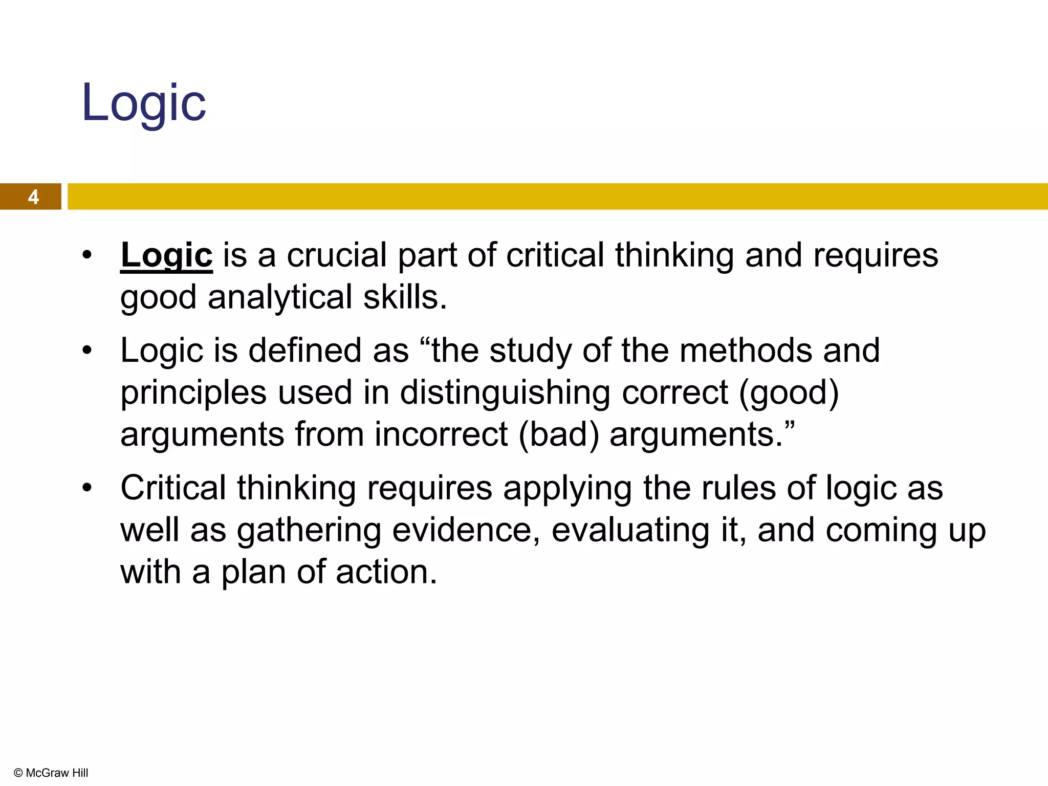 © McGraw Hill
4
Logic
• Logic is a crucial part of critical thinking and requires
good analytical skills.
• Logic is defined as “the study of the methods and
principles used in distinguishing correct (good)
arguments from incorrect (bad) arguments.”
• Critical thinking requires applying the rules of logic as
well as gathering evidence, evaluating it, and coming up
with a plan of action.
 