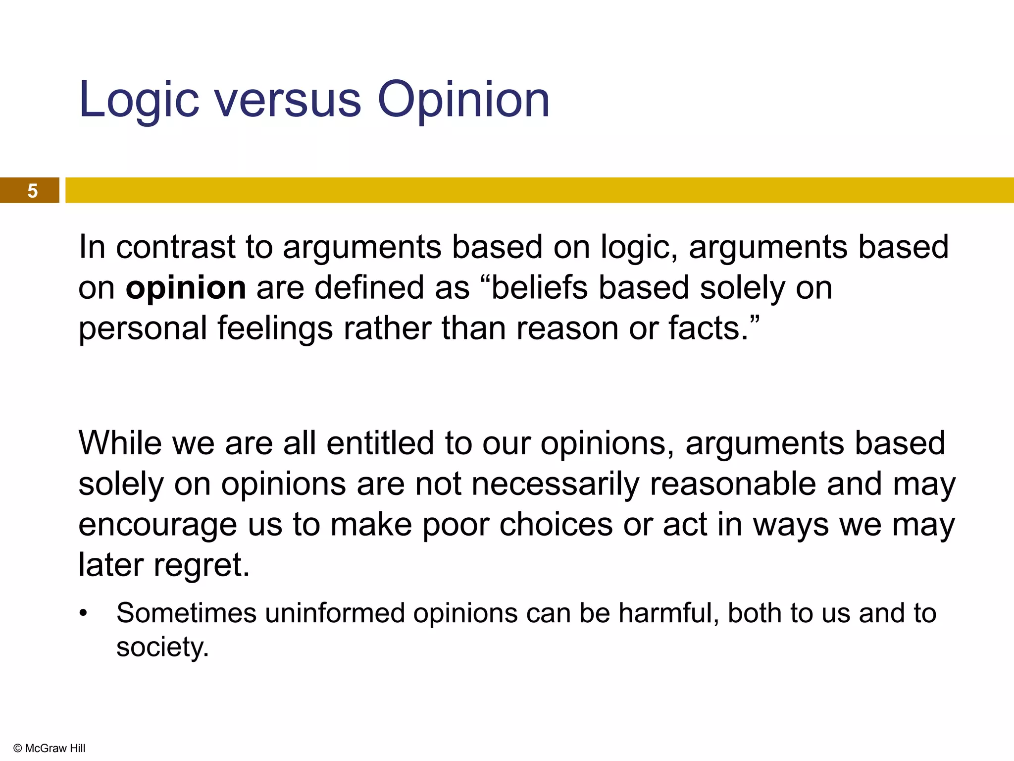 © McGraw Hill
5
Logic versus Opinion
In contrast to arguments based on logic, arguments based
on opinion are defined as “beliefs based solely on
personal feelings rather than reason or facts.”
While we are all entitled to our opinions, arguments based
solely on opinions are not necessarily reasonable and may
encourage us to make poor choices or act in ways we may
later regret.
• Sometimes uninformed opinions can be harmful, both to us and to
society.
 