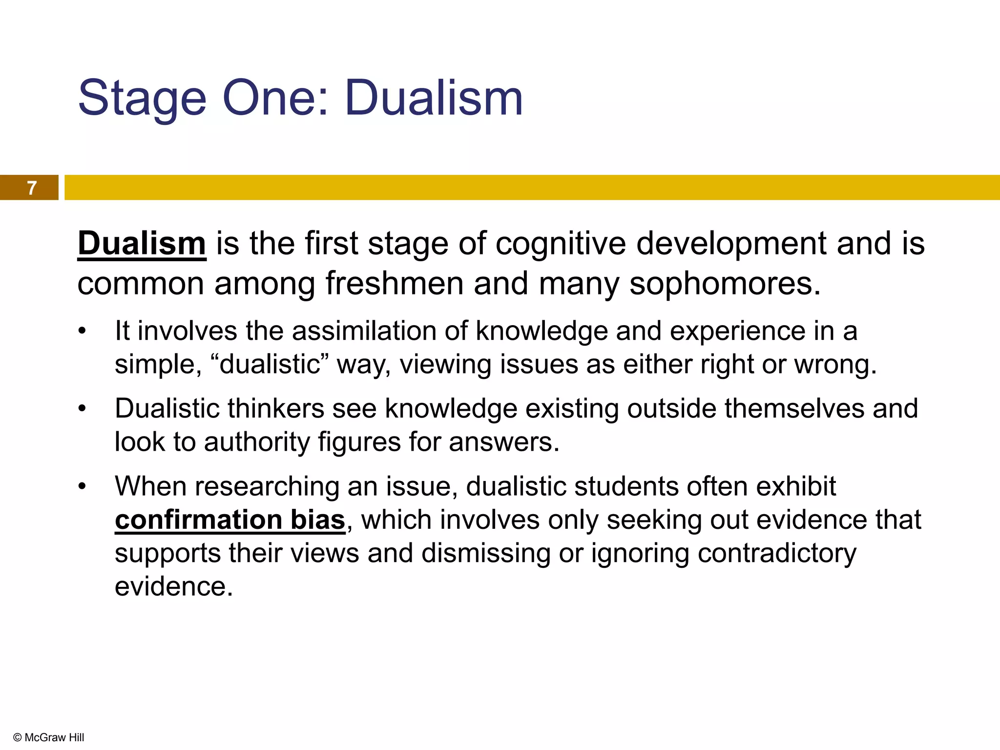 © McGraw Hill
7
Stage One: Dualism
Dualism is the first stage of cognitive development and is
common among freshmen and many sophomores.
• It involves the assimilation of knowledge and experience in a
simple, “dualistic” way, viewing issues as either right or wrong.
• Dualistic thinkers see knowledge existing outside themselves and
look to authority figures for answers.
• When researching an issue, dualistic students often exhibit
confirmation bias, which involves only seeking out evidence that
supports their views and dismissing or ignoring contradictory
evidence.
 