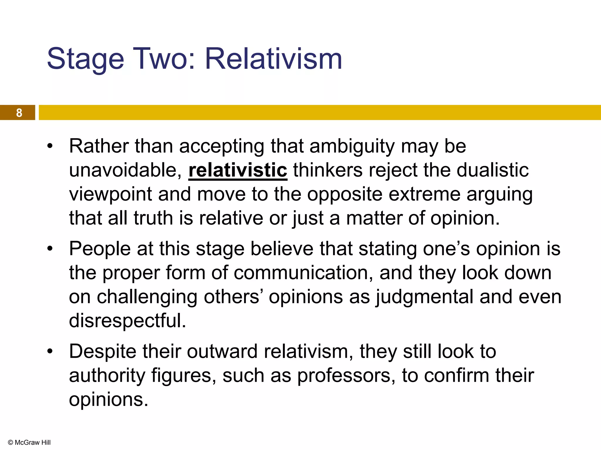 © McGraw Hill
8
Stage Two: Relativism
• Rather than accepting that ambiguity may be
unavoidable, relativistic thinkers reject the dualistic
viewpoint and move to the opposite extreme arguing
that all truth is relative or just a matter of opinion.
• People at this stage believe that stating one’s opinion is
the proper form of communication, and they look down
on challenging others’ opinions as judgmental and even
disrespectful.
• Despite their outward relativism, they still look to
authority figures, such as professors, to confirm their
opinions.
 