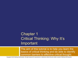 Chapter 1
Critical Thinking: Why It’s
Important
The aim of this tutorial is to help you learn the
basics of critical thinking and be able to identify
common barriers to effective critical thought.
Copyright © 2021 McGraw-Hill Education. All rights reserved. No reproduction or distribution without the prior written consent of McGraw-Hill Education.
 