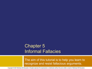 Chapter 5
Informal Fallacies
The aim of this tutorial is to help you learn to
recognize and resist fallacious arguments.
Copyright © 2021 McGraw-Hill Education. All rights reserved. No reproduction or distribution without the prior written consent of McGraw-Hill Education.
 