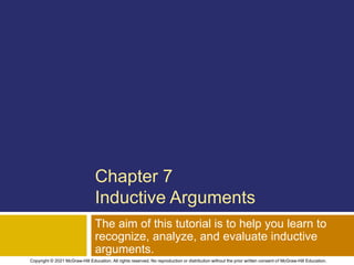 Chapter 7
Inductive Arguments
The aim of this tutorial is to help you learn to
recognize, analyze, and evaluate inductive
arguments.
Copyright © 2021 McGraw-Hill Education. All rights reserved. No reproduction or distribution without the prior written consent of McGraw-Hill Education.
 