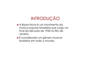 INTRODUÇÃO
 A Bossa Nova é um movimento da
música popular brasileira que surgiu no
final da década de 1950 no Rio de
Janeiro.
 É considerado um gênero musical
brasileiro em todo o mundo.
 